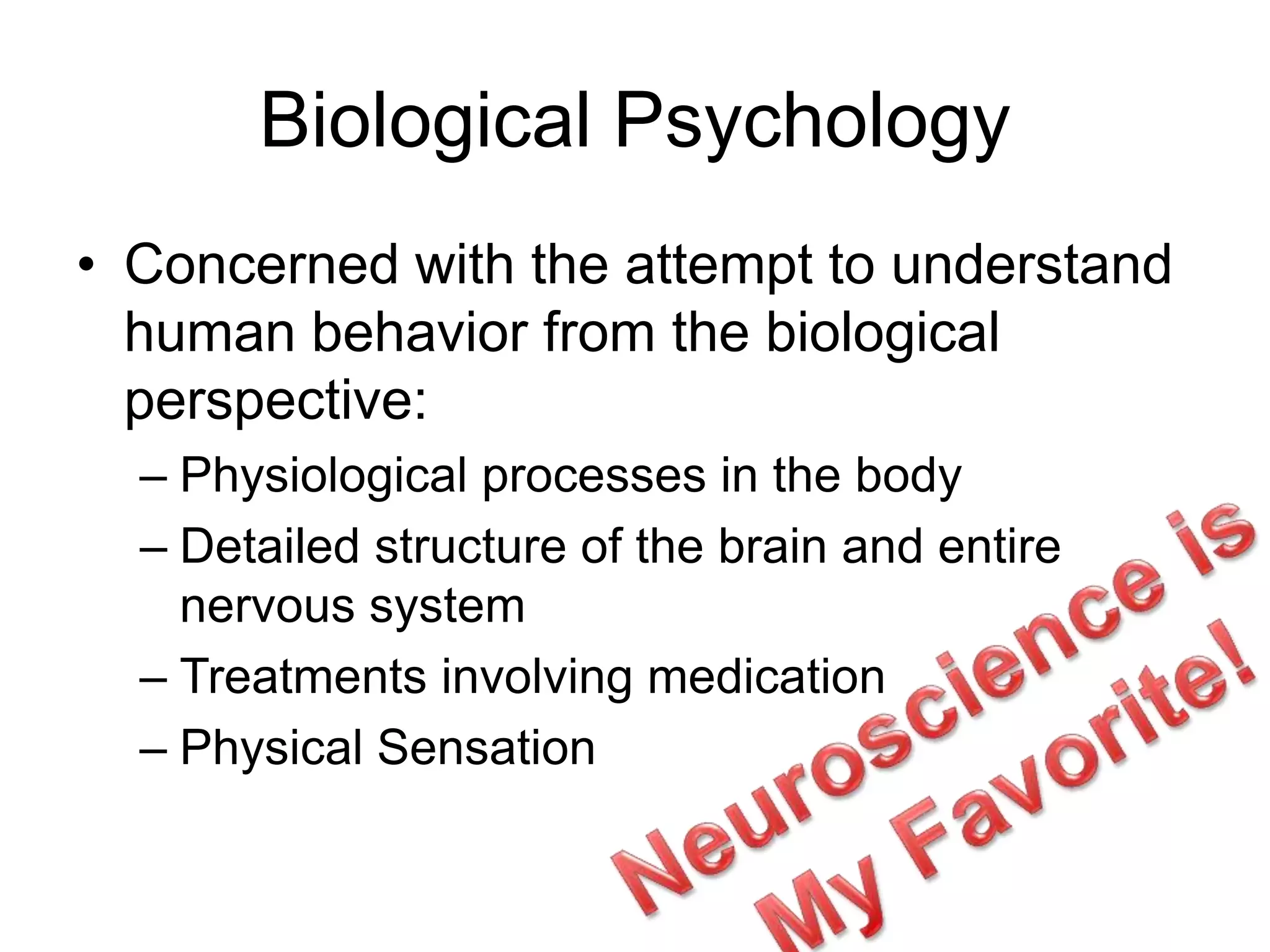 Biological Psychology
• Concerned with the attempt to understand
human behavior from the biological
perspective:
– Physiological processes in the body
– Detailed structure of the brain and entire
nervous system
– Treatments involving medication
– Physical Sensation
 
