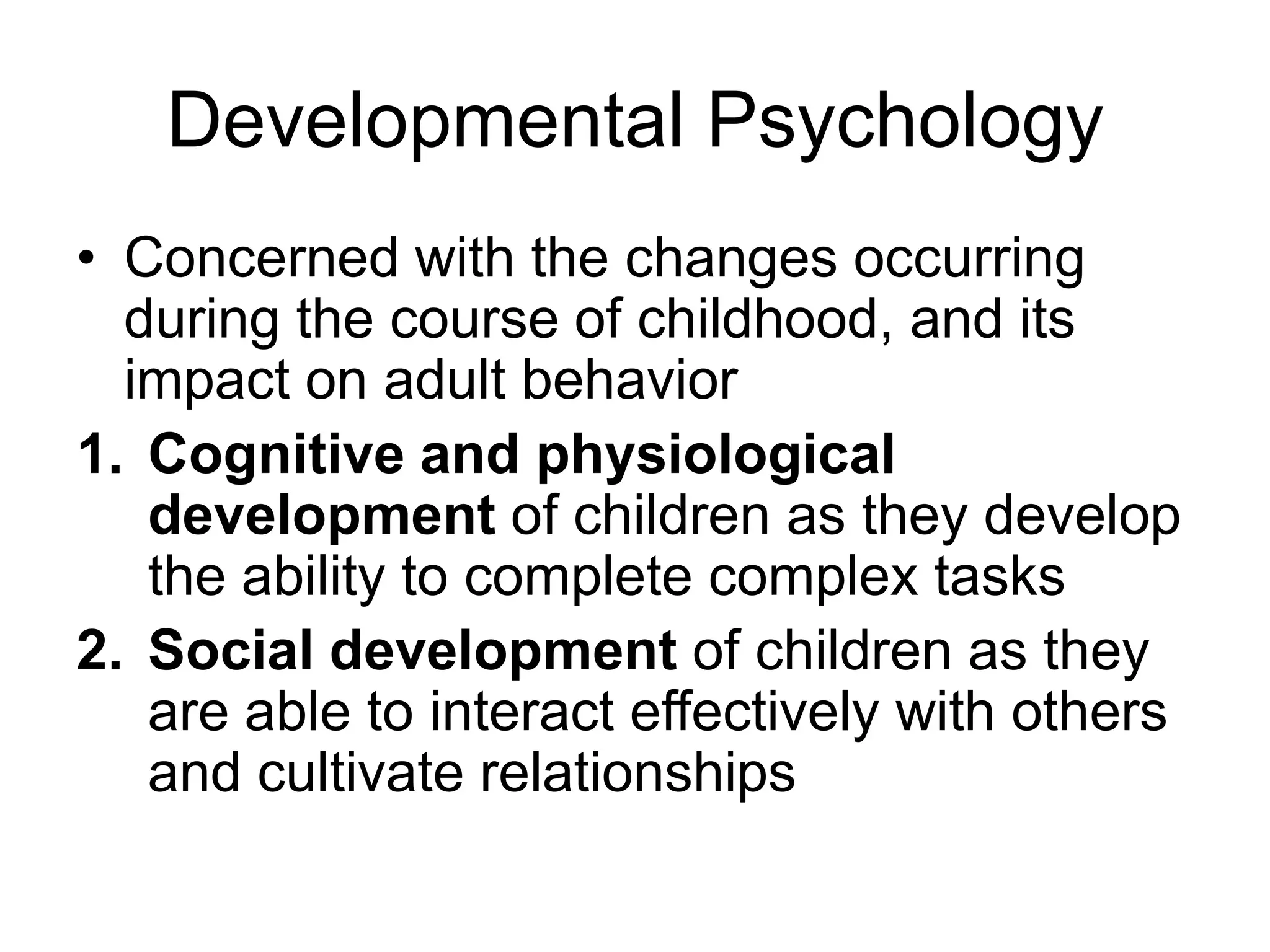 Developmental Psychology
• Concerned with the changes occurring
during the course of childhood, and its
impact on adult behavior
1. Cognitive and physiological
development of children as they develop
the ability to complete complex tasks
2. Social development of children
as they are able to interact effectively
with others and cultivate relationships
 