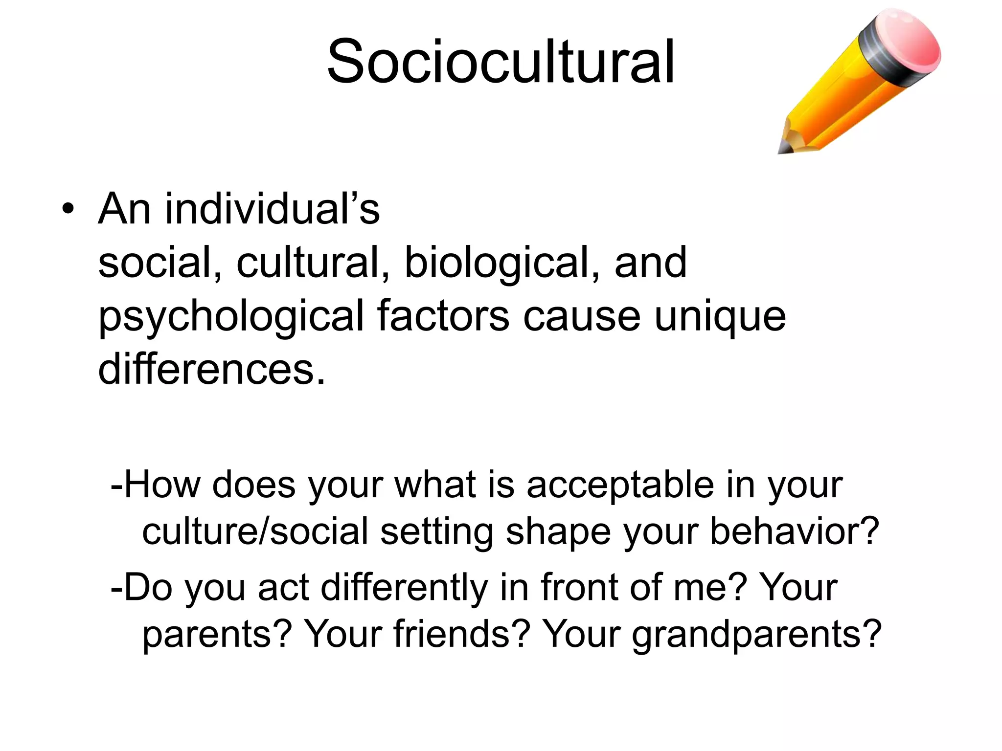 Sociocultural
• An individual’s social, cultural, biological,
and psychological factors cause
unique differences.
-How does your what is
acceptable in your culture/social
setting shape your behavior?
-Do you act differently in front of
your teacher? Your parents?
Your friends? Your grandparents?
 
