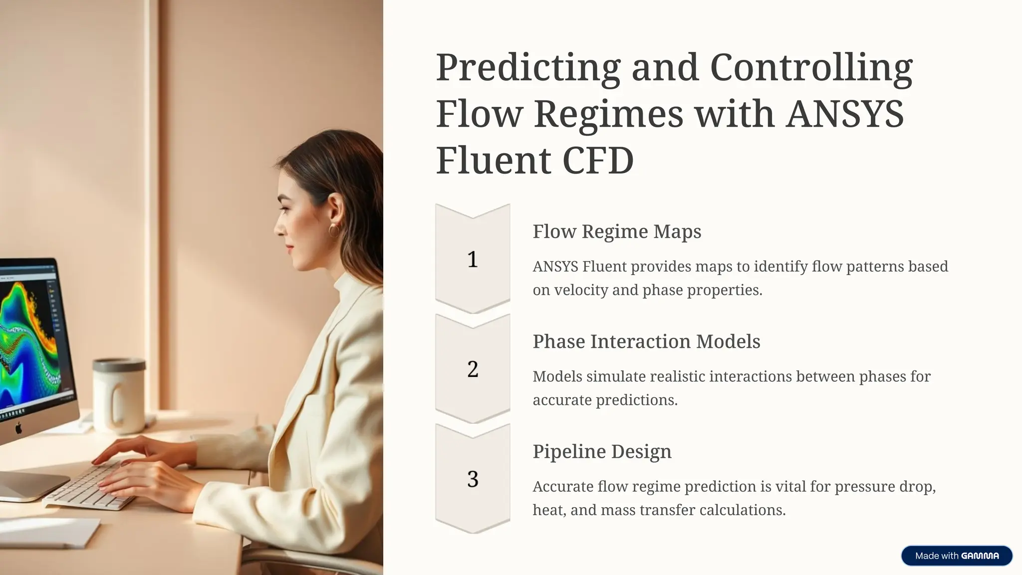 Predicting and Controlling
Flow Regimes with ANSYS
Fluent CFD
Flow Regime Maps
ANSYS Fluent provides maps to identify flow patterns based
on velocity and phase properties.
Phase Interaction Models
Models simulate realistic interactions between phases for
accurate predictions.
Pipeline Design
Accurate flow regime prediction is vital for pressure drop,
heat, and mass transfer calculations.
 