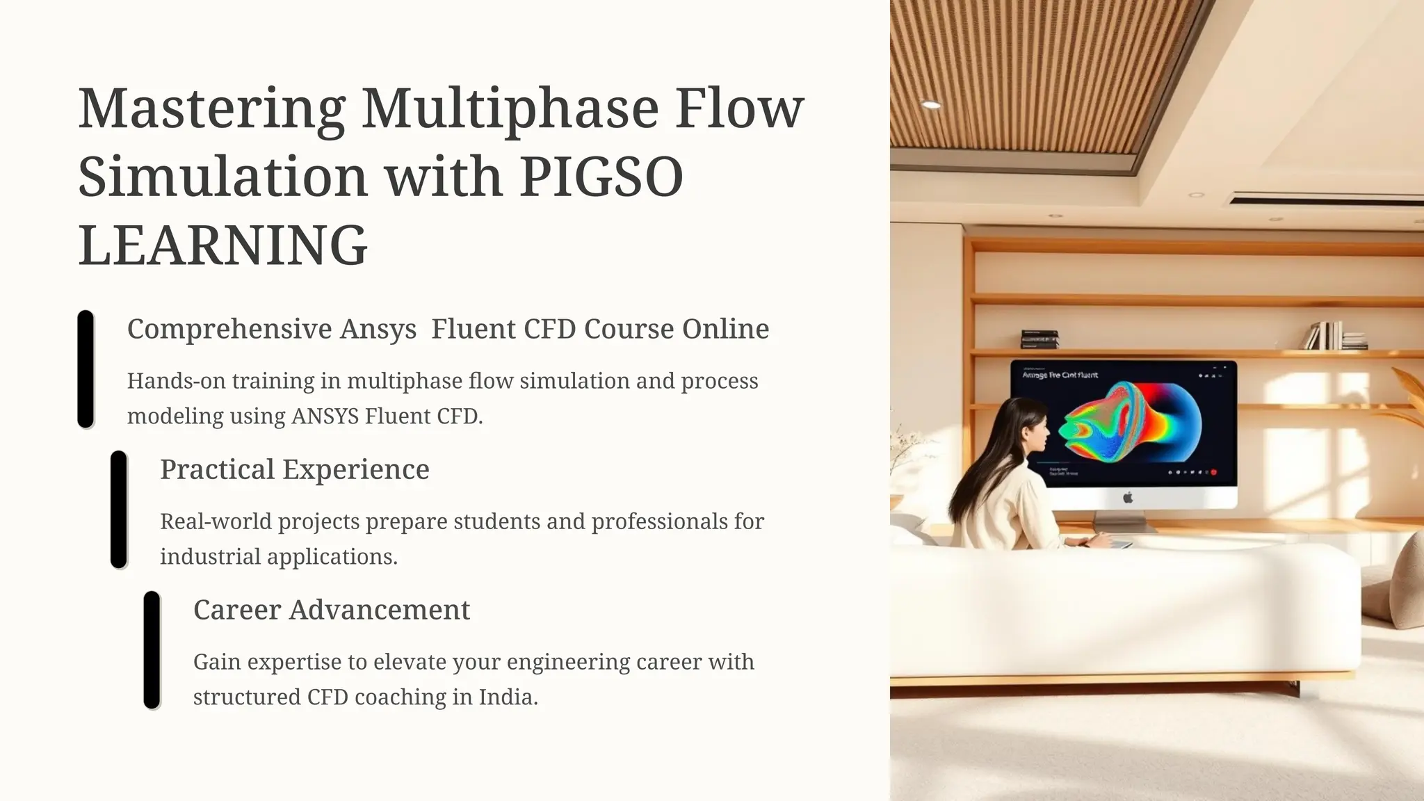 Mastering Multiphase Flow
Simulation with PIGSO
LEARNING
Comprehensive Ansys Fluent CFD Course Online
Hands-on training in multiphase flow simulation and process
modeling using ANSYS Fluent CFD.
Practical Experience
Real-world projects prepare students and professionals for
industrial applications.
Career Advancement
Gain expertise to elevate your engineering career with
structured CFD coaching in India.
 