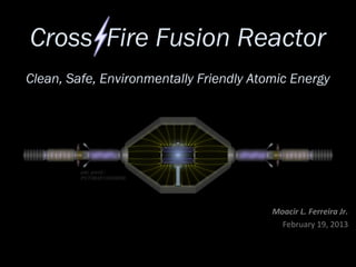 Cross Fire Fusion Reactor
Clean, Safe, Environmentally Friendly Atomic Energy




         pat. pend.:
         PCT/IB2013/050658




                                         Moacir L. Ferreira Jr.
                                           February 19, 2013
 