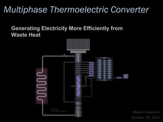 Multiphase Thermoelectric Converter
Generating Electricity More Efficiently from
Waste Heat

pat. pend.:
PCT/IB2011/054511

Moacir L. Ferreira Jr.

October 29, 2013

 