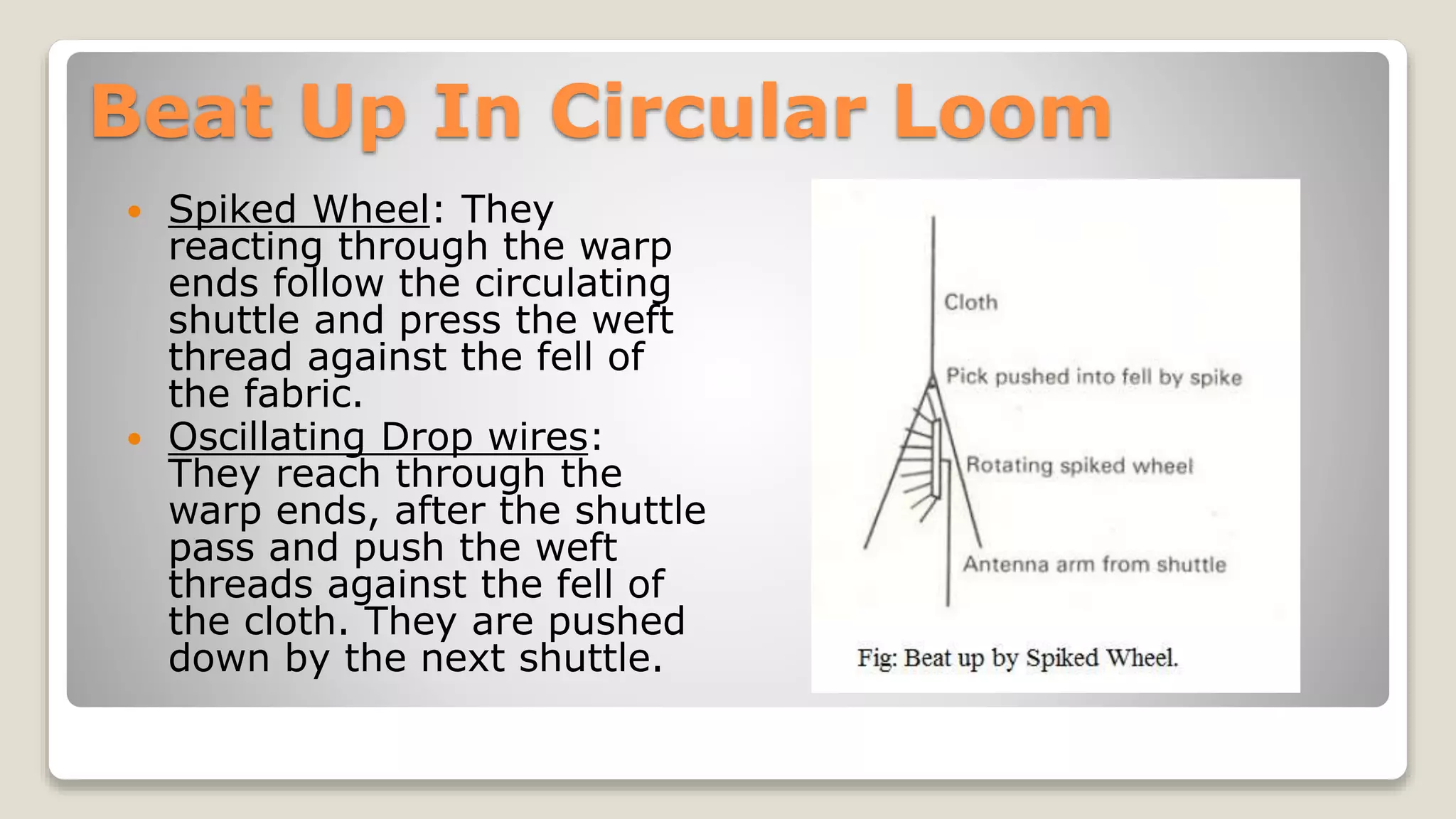 Beat Up In Circular Loom
 Spiked Wheel: They
reacting through the warp
ends follow the circulating
shuttle and press the weft
thread against the fell of
the fabric.
 Oscillating Drop wires:
They reach through the
warp ends, after the shuttle
pass and push the weft
threads against the fell of
the cloth. They are pushed
down by the next shuttle.
 