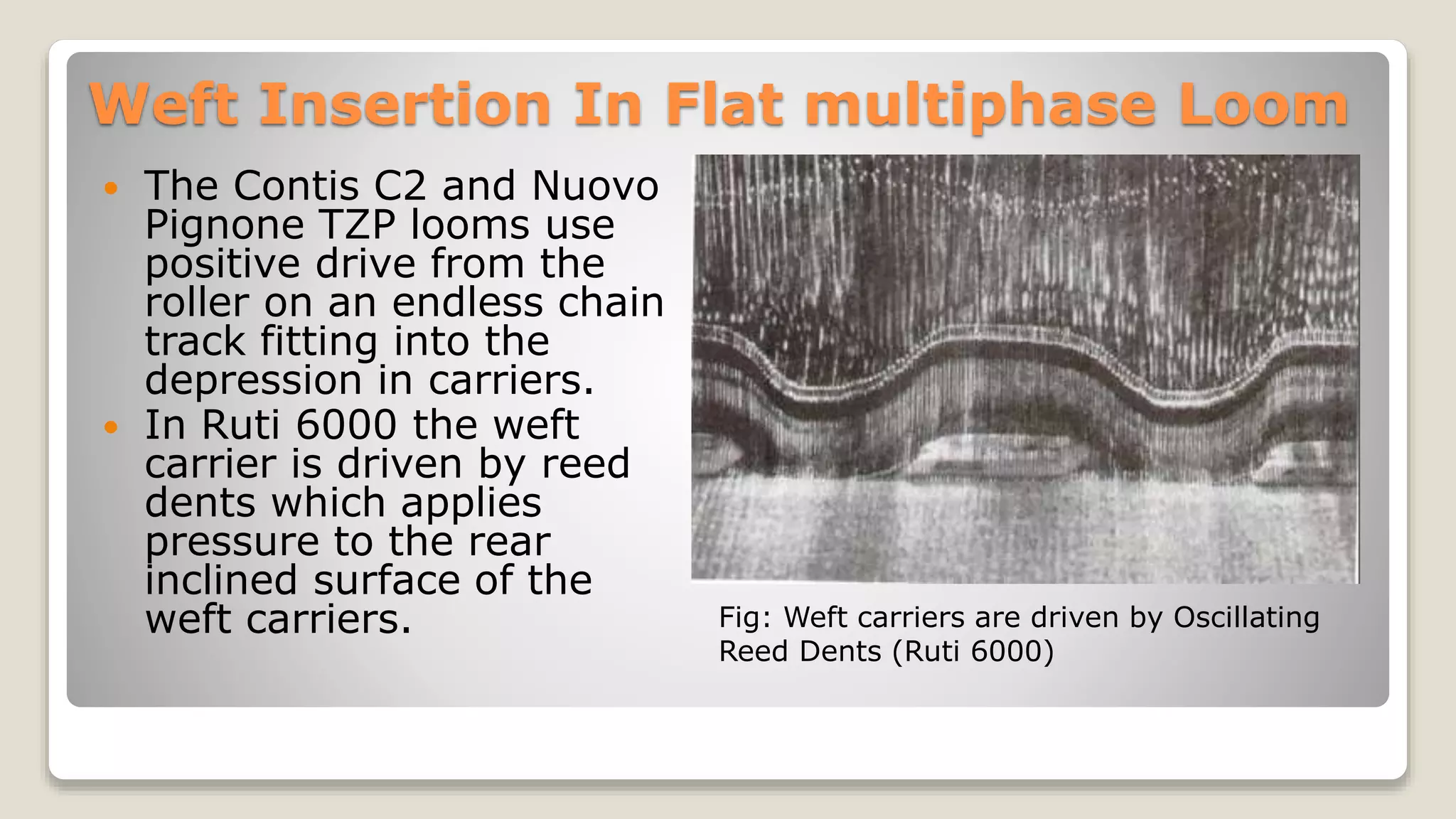 Weft Insertion In Flat multiphase Loom
 The Contis C2 and Nuovo
Pignone TZP looms use
positive drive from the
roller on an endless chain
track fitting into the
depression in carriers.
 In Ruti 6000 the weft
carrier is driven by reed
dents which applies
pressure to the rear
inclined surface of the
weft carriers. Fig: Weft carriers are driven by Oscillating
Reed Dents (Ruti 6000)
 
