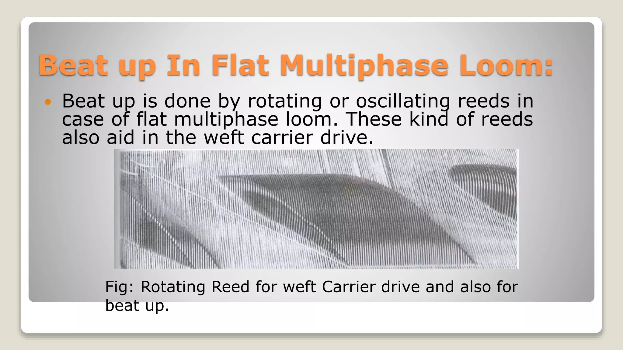 Beat up In Flat Multiphase Loom:
 Beat up is done by rotating or oscillating reeds in
case of flat multiphase loom. These kind of reeds
also aid in the weft carrier drive.
Fig: Rotating Reed for weft Carrier drive and also for
beat up.
 