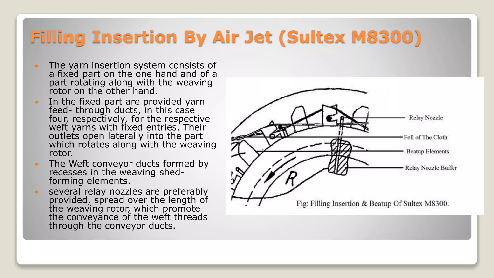 Filling Insertion By Air Jet (Sultex M8300)
 The yarn insertion system consists of
a fixed part on the one hand and of a
part rotating along with the weaving
rotor on the other hand.
 In the fixed part are provided yarn
feed- through ducts, in this case
four, respectively, for the respective
weft yarns with fixed entries. Their
outlets open laterally into the part
which rotates along with the weaving
rotor.
 The Weft conveyor ducts formed by
recesses in the weaving shed-
forming elements.
 several relay nozzles are preferably
provided, spread over the length of
the weaving rotor, which promote
the conveyance of the weft threads
through the conveyor ducts.
 