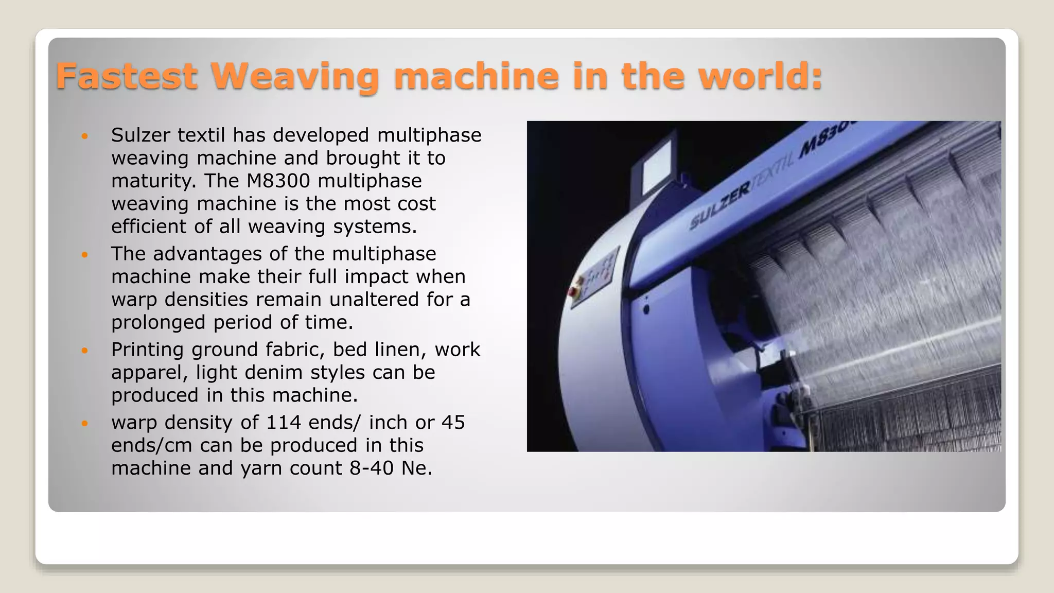 Fastest Weaving machine in the world:
 Sulzer textil has developed multiphase
weaving machine and brought it to
maturity. The M8300 multiphase
weaving machine is the most cost
efficient of all weaving systems.
 The advantages of the multiphase
machine make their full impact when
warp densities remain unaltered for a
prolonged period of time.
 Printing ground fabric, bed linen, work
apparel, light denim styles can be
produced in this machine.
 warp density of 114 ends/ inch or 45
ends/cm can be produced in this
machine and yarn count 8-40 Ne.
 