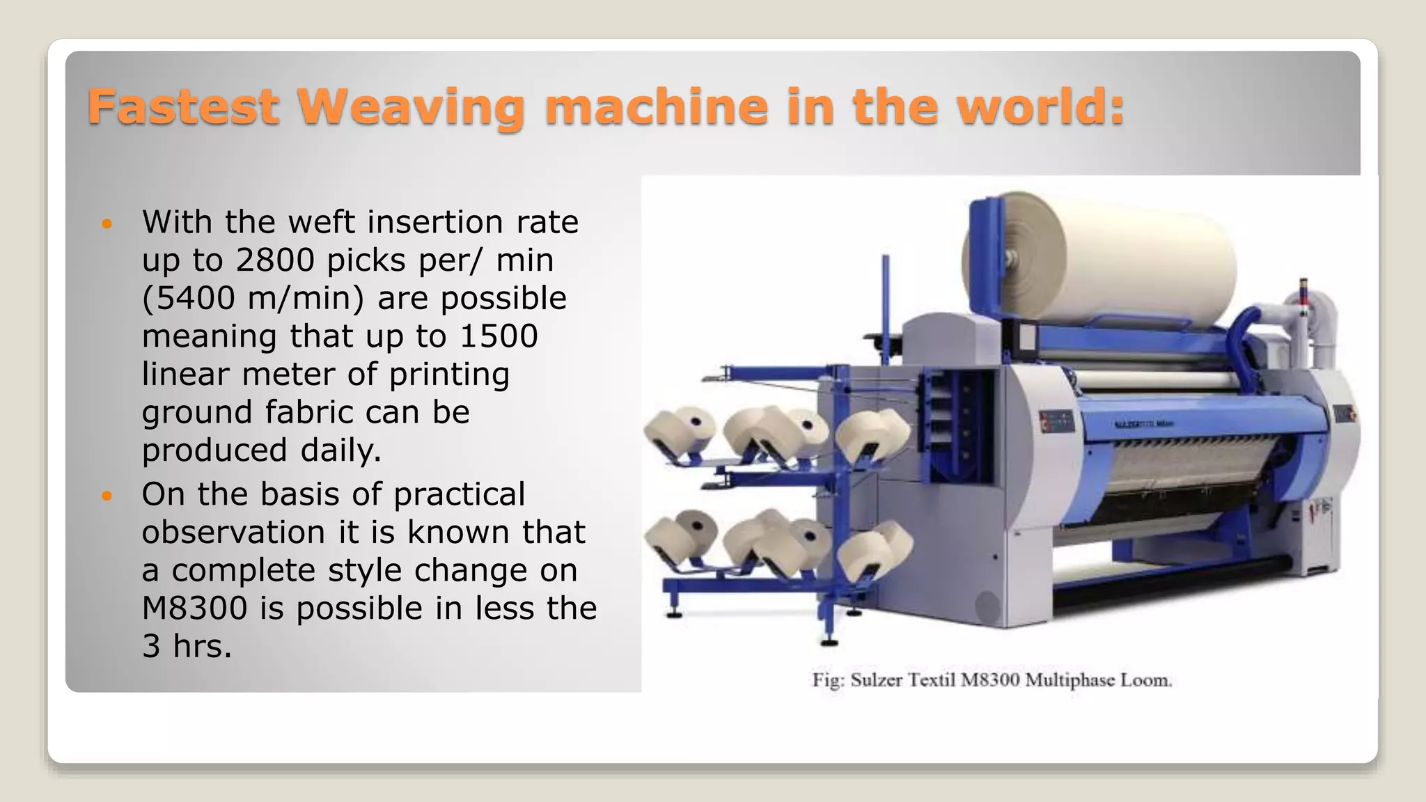 Fastest Weaving machine in the world:
 With the weft insertion rate
up to 2800 picks per/ min
(5400 m/min) are possible
meaning that up to 1500
linear meter of printing
ground fabric can be
produced daily.
 On the basis of practical
observation it is known that
a complete style change on
M8300 is possible in less the
3 hrs.
 