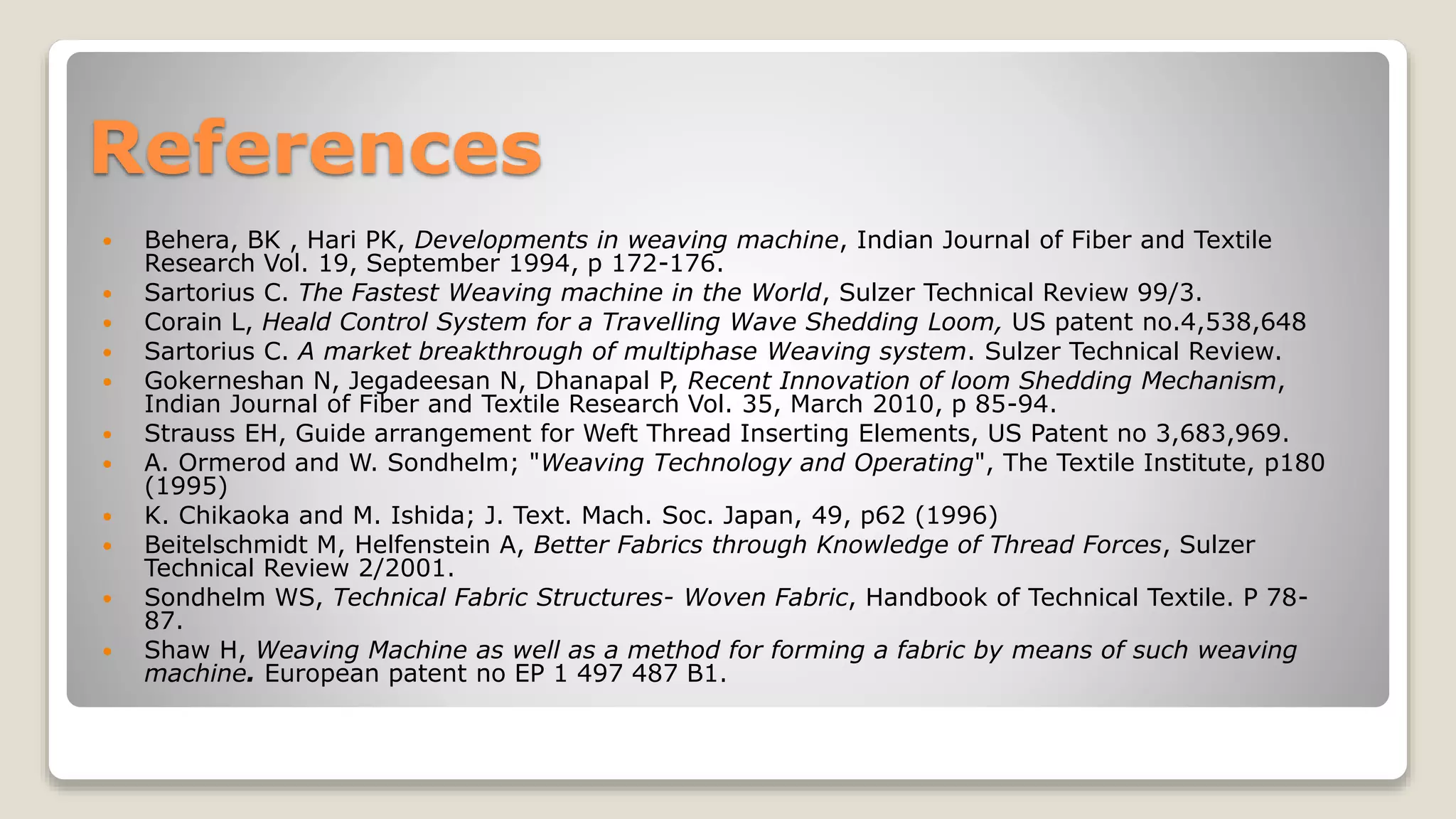 References
 Behera, BK , Hari PK, Developments in weaving machine, Indian Journal of Fiber and Textile
Research Vol. 19, September 1994, p 172-176.
 Sartorius C. The Fastest Weaving machine in the World, Sulzer Technical Review 99/3.
 Corain L, Heald Control System for a Travelling Wave Shedding Loom, US patent no.4,538,648
 Sartorius C. A market breakthrough of multiphase Weaving system. Sulzer Technical Review.
 Gokerneshan N, Jegadeesan N, Dhanapal P, Recent Innovation of loom Shedding Mechanism,
Indian Journal of Fiber and Textile Research Vol. 35, March 2010, p 85-94.
 Strauss EH, Guide arrangement for Weft Thread Inserting Elements, US Patent no 3,683,969.
 A. Ormerod and W. Sondhelm; "Weaving Technology and Operating", The Textile Institute, p180
(1995)
 K. Chikaoka and M. Ishida; J. Text. Mach. Soc. Japan, 49, p62 (1996)
 Beitelschmidt M, Helfenstein A, Better Fabrics through Knowledge of Thread Forces, Sulzer
Technical Review 2/2001.
 Sondhelm WS, Technical Fabric Structures- Woven Fabric, Handbook of Technical Textile. P 78-
87.
 Shaw H, Weaving Machine as well as a method for forming a fabric by means of such weaving
machine. European patent no EP 1 497 487 B1.
 