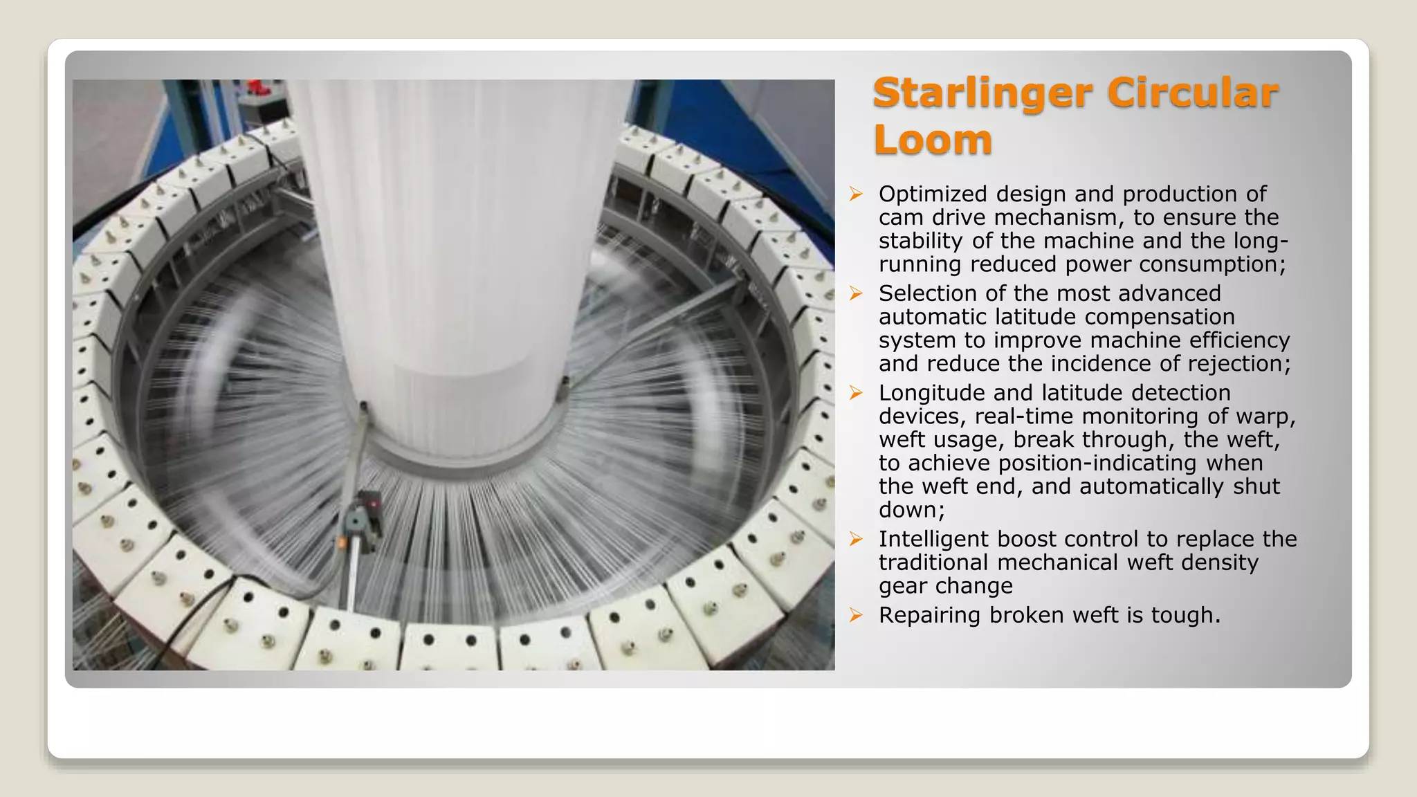 Starlinger Circular
Loom
 Optimized design and production of
cam drive mechanism, to ensure the
stability of the machine and the long-
running reduced power consumption;
 Selection of the most advanced
automatic latitude compensation
system to improve machine efficiency
and reduce the incidence of rejection;
 Longitude and latitude detection
devices, real-time monitoring of warp,
weft usage, break through, the weft,
to achieve position-indicating when
the weft end, and automatically shut
down;
 Intelligent boost control to replace the
traditional mechanical weft density
gear change
 Repairing broken weft is tough.
 