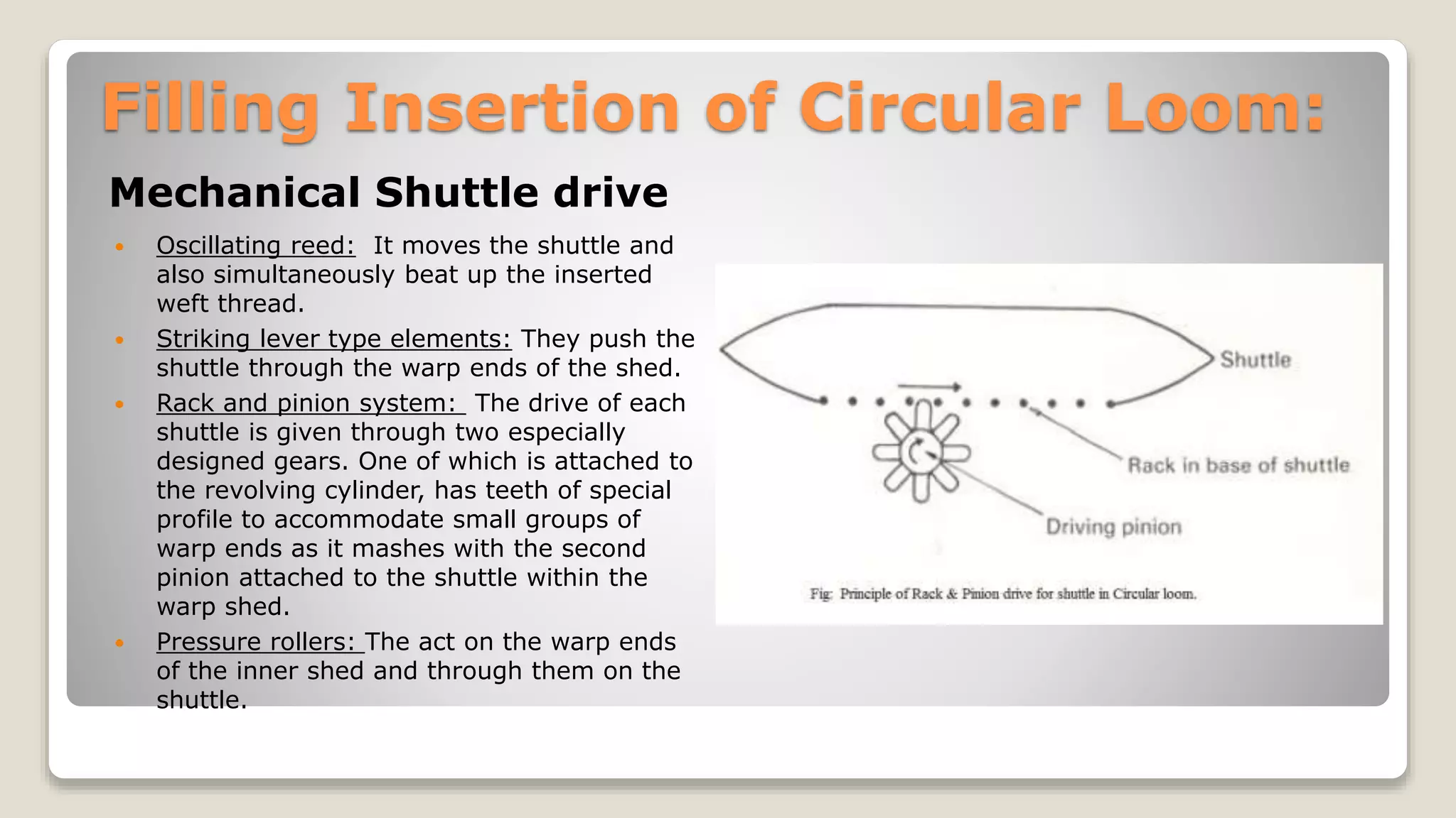 Filling Insertion of Circular Loom:
Mechanical Shuttle drive
 Oscillating reed: It moves the shuttle and
also simultaneously beat up the inserted
weft thread.
 Striking lever type elements: They push the
shuttle through the warp ends of the shed.
 Rack and pinion system: The drive of each
shuttle is given through two especially
designed gears. One of which is attached to
the revolving cylinder, has teeth of special
profile to accommodate small groups of
warp ends as it mashes with the second
pinion attached to the shuttle within the
warp shed.
 Pressure rollers: The act on the warp ends
of the inner shed and through them on the
shuttle.
 