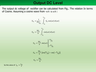 Output DC Level
𝑉𝑑𝑐 =
1
2𝜋
6
𝑉𝑚 cos 𝜔𝑡 𝑑 𝜔𝑡
𝜋
6
− 𝜋
6
𝑉𝑑𝑐 =
3𝑉𝑚
𝜋
cos 𝜔𝑡 𝑑 𝜔𝑡
𝜋
6
− 𝜋
6
𝑉𝑑𝑐 =
3𝑉𝑚
𝜋
sin 𝜔𝑡
𝜋
6
− 𝜋
6
𝑉𝑑𝑐 =
3𝑉𝑚
𝜋
sin 𝜋
6 − sin − 𝜋
6
𝑉𝑑𝑐 =
3𝑉𝑚
𝜋
So the value of 𝐼𝑑𝑐 =
𝑉 𝑑𝑐
𝑅
The output dc voltage of rectifier can be calculated from Fig.. The relation In terms
of Cosine. Assuming a cosine wave from -π/6 to π/6 :
 