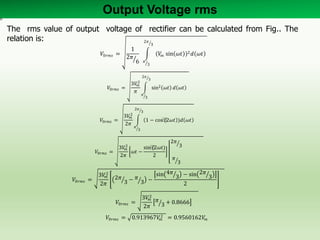 Output Voltage rms
𝑉0𝑟𝑚𝑠 =
1
2𝜋
6
𝑉𝑚 sin 𝜔𝑡 2 𝑑 𝜔𝑡
2𝜋
3
𝜋
3
𝑉0𝑟𝑚𝑠 =
3𝑉𝑚
2
𝜋
sin2 𝜔𝑡 𝑑 𝜔𝑡
2𝜋
3
𝜋
3
𝑉0𝑟𝑚𝑠 =
3𝑉𝑚
2
2𝜋
1 − cos⁡(2𝜔𝑡 )𝑑 𝜔𝑡
2𝜋
3
𝜋
3
𝑉0𝑟𝑚𝑠 =
3𝑉𝑚
2
2𝜋
𝜔𝑡 −
sin⁡(2𝜔𝑡)
2
2𝜋
3
𝜋
3
𝑉0𝑟𝑚𝑠 =
3𝑉𝑚
2
2𝜋
2𝜋
3 − 𝜋
3 −
sin 4𝜋
3 − sin 2𝜋
3
2
𝑉0𝑟𝑚𝑠 =
3𝑉𝑚
2
2𝜋
𝜋
3 + 0.8666
𝑉0𝑟𝑚𝑠 = 0.913967𝑉𝑚
2 = 0.9560162𝑉𝑚
The rms value of output voltage of rectifier can be calculated from Fig.. The
relation is:
 