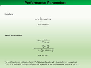 Ripple Factor:
𝑅𝐹 =
𝑉𝑎𝑐
𝑉𝑑𝑐
= 𝐹𝐹2 − 1
𝑅𝐹 = 0.056057
Transfer Utilization Factor
𝑇𝑈𝐹 =
𝑉𝑑𝑐 𝐼𝑑𝑐
6𝑉𝑖𝑟𝑚𝑠 𝐼𝑖𝑟𝑚𝑠
𝑇𝑈𝐹 =
3𝑉𝑚
𝜋
×
3𝑉𝑚
𝜋𝑅
6 ×
𝑉𝑚
2
× 0.390294
𝑉𝑚
𝑅
𝑇𝑈𝐹 = 0.5503
The best Transformer Utilization Factor (TUF) that can be achieved with a single-way connection is
TUF = 0.79 while with a bridge configuration it is possible to reach higher values, up to TUF = 0.955
Performance Parameters
 