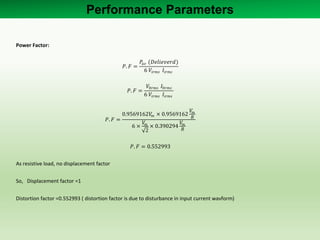 Power Factor:
𝑃. 𝐹 =
𝑃𝑎𝑣 (𝐷𝑒𝑙𝑖𝑒𝑣𝑒𝑟𝑑)
6 𝑉𝑖𝑟𝑚𝑠 𝐼𝑖𝑟𝑚𝑠
𝑃. 𝐹 =
𝑉0𝑟𝑚𝑠 𝐼0𝑟𝑚𝑠
6 𝑉𝑖𝑟𝑚𝑠 𝐼𝑖𝑟𝑚𝑠
𝑃. 𝐹 =
0.9569162𝑉𝑚 × 0.9569162
𝑉𝑚
𝑅
6 ×
𝑉𝑚
2
× 0.390294
𝑉𝑚
𝑅
𝑃. 𝐹 = 0.552993
As resistive load, no displacement factor
So, Displacement factor =1
Distortion factor =0.552993 ( distortion factor is due to disturbance in input current wavform)
Performance Parameters
 