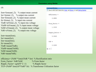 Parameters using Matlab
clc
Iom=Iomean(:,2); % output mean current
Ior=Iorms(:,2); % output rms current
Iim=Iiimean(:,2); % input mean current
Iir=Iiirms(:,2); % input rms current
VinR=inVrms(:,2); % input rms voltage
VinM=inVmean(:,2); % input mean voltage
VoM=oVmean(:,2); % output mean voltage
VoR=oVrms(:,2); % output rms voltage
Iom=mean(Iom);
Ior=mean(Ior);
Iim=mean(Iim);
Iir=mean(Iir);
VinR=mean(VinR);
VinM=mean(VinM);
VoM=mean(VoM);
VoR=mean(VoR);
efficiency= (VoM * Iom)/(VoR * Ior) % Rectification ratio
Form_Factor= VoR/VoM % From factor
Ripple_Factor= sqrt(FF^2 -1) % Ripple factor
TUF=(VoM* Iom)/(6*VinR* Iir) % Transformer Utilization factor
 