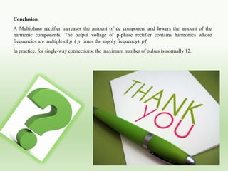 Conclusion
A Multiphase rectifier increases the amount of dc component and lowers the amount of the
harmonic components. The output voltage of p-phase rectifier contains harmonics whose
frequencies are multiple of 𝑝 ( 𝑝 times the supply frequency), 𝑝𝑓
In practice, for single-way connections, the maximum number of pulses is normally 12.
 
