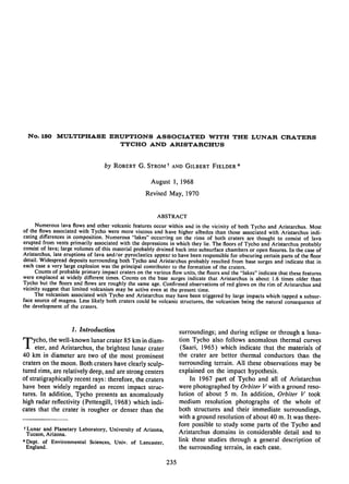 No. 150 MULTIPHASE ERUPTIONS ASSOCIATED WITH THE LUNAR CRATERS
                       TYCHO AND ARISTARCHUS


                                  by Robert G. Strom f and Gilbert Fielder *

                                                     August 1, 1968
                                                    Revised May, 1970


                                                         ABSTRACT
      Numerous lava ﬂows and other volcanic features occur within and in the vicinity of both Tycho and Aristarchus. Most
of the ﬂows associated with Tycho were more viscous and have higher albedos than those associated with Aristarchus indi
cating differences in composition. Numerous "lakes" occurring on the rims of both craters are thought to consist of lava
erupted from vents primarily associated with the depressions in which they lie. The ﬂoors of Tycho and Aristarchus probably
consist of lava; large volumes of this material probably drained back into subsurface chambers or open ﬁssures. In the case of
Aristarchus, late eruptions of lava and/or pyroclastics appear to have been responsible for obscuring certain parts of the ﬂoor
detail. Widespread deposits surrounding both Tycho and Aristarchus probably resulted from base surges and indicate that in
each case a very large explosion was the principal contributor to the formation of the craters.
      Counts of probable primary impact craters on the various ﬂow units, the ﬂoors and the "lakes" indicate that these features
were emplaced at widely different times. Counts on the base surges indicate that Aristarchus is about 1.6 times older than
Tycho but the ﬂoors and ﬂows are roughly the same age. Conﬁrmed observations of red glows on the rim of Aristarchus and
vicinity suggest that limited volcanism may be active even at the present time.
      The volcanism associated with Tycho and Aristarchus may have been triggered by large impacts which tapped a subsur
face source of magma. Less likely both craters could be volcanic structures, the volcanism being the natural consequence of
the development of the craters.



                    1. Introduction
                                                                   surroundings; and during eclipse or through a luna
                                                                   tion Tycho also follows anomalous thermal curves
Tycho, the well-known lunar crater 85 km in diam
     eter, and Aristarchus, the brightest lunar crater              (Saari, 1965) which indicate that the materials of
40 km in diameter are two of the most prominent                    the crater are better thermal conductors than the
craters on the moon. Both craters have clearly sculp               surrounding terrain. All these observations may be
tured rims, are relatively deep, and are strong centers            explained on the impact hypothesis.
of stratigraphically recent rays: therefore, the craters                In 1967 part of Tycho and all of Aristarchus
have been widely regarded as recent impact struc                   were photographed by Orbiter V with a ground reso
tures. In addition, Tycho presents an anomalously                  lution of about 5 m. In addition, Orbiter V took
high radar reﬂectivity (Pettengill, 1968) which indi               medium resolution photographs of the whole of
cates that the crater is rougher or denser than the                both structures and their immediate surroundings,
                                                                   with a ground resolution of about 40 m. It was there
t Lunar and Planetary Laboratory, University of Arizona,
                                                                   fore possible to study some parts of the Tycho and
  Tucson, Arizona.                                                 Aristarchus domains in considerable detail and to
*Dept. of Environmental Sciences, Univ. of Lancaster,
                                                                   link these studies through a general description of
  England.                                                         the surrounding terrain, in each case.

                                                             235
 