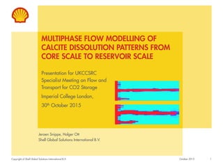 Copyright of Shell Global Solutions International B.V.
MULTIPHASE FLOW MODELLING OF
CALCITE DISSOLUTION PATTERNS FROM
CORE SCALE TO RESERVOIR SCALE
Jeroen Snippe, Holger Ott
Shell Global Solutions International B.V.
1October 2015
Presentation for UKCCSRC
Specialist Meeting on Flow and
Transport for CO2 Storage
Imperial College London,
30th October 2015
 