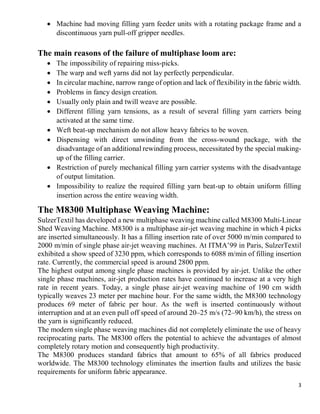 3
 Machine had moving filling yarn feeder units with a rotating package frame and a
discontinuous yarn pull-off gripper needles.
The main reasons of the failure of multiphase loom are:
 The impossibility of repairing miss-picks.
 The warp and weft yarns did not lay perfectly perpendicular.
 In circular machine, narrow range of option and lack of flexibility in the fabric width.
 Problems in fancy design creation.
 Usually only plain and twill weave are possible.
 Different filling yarn tensions, as a result of several filling yarn carriers being
activated at the same time.
 Weft beat-up mechanism do not allow heavy fabrics to be woven.
 Dispensing with direct unwinding from the cross-wound package, with the
disadvantage of an additional rewinding process, necessitated by the special making-
up of the filling carrier.
 Restriction of purely mechanical filling yarn carrier systems with the disadvantage
of output limitation.
 Impossibility to realize the required filling yarn beat-up to obtain uniform filling
insertion across the entire weaving width.
The M8300 Multiphase Weaving Machine:
SulzerTextil has developed a new multiphase weaving machine called M8300 Multi-Linear
Shed Weaving Machine. M8300 is a multiphase air-jet weaving machine in which 4 picks
are inserted simultaneously. It has a filling insertion rate of over 5000 m/min compared to
2000 m/min of single phase air-jet weaving machines. At ITMA’99 in Paris, SulzerTextil
exhibited a show speed of 3230 ppm, which corresponds to 6088 m/min of filling insertion
rate. Currently, the commercial speed is around 2800 ppm.
The highest output among single phase machines is provided by air-jet. Unlike the other
single phase machines, air-jet production rates have continued to increase at a very high
rate in recent years. Today, a single phase air-jet weaving machine of 190 cm width
typically weaves 23 meter per machine hour. For the same width, the M8300 technology
produces 69 meter of fabric per hour. As the weft is inserted continuously without
interruption and at an even pull off speed of around 20–25 m/s (72–90 km/h), the stress on
the yarn is significantly reduced.
The modern single phase weaving machines did not completely eliminate the use of heavy
reciprocating parts. The M8300 offers the potential to achieve the advantages of almost
completely rotary motion and consequently high productivity.
The M8300 produces standard fabrics that amount to 65% of all fabrics produced
worldwide. The M8300 technology eliminates the insertion faults and utilizes the basic
requirements for uniform fabric appearance.
 