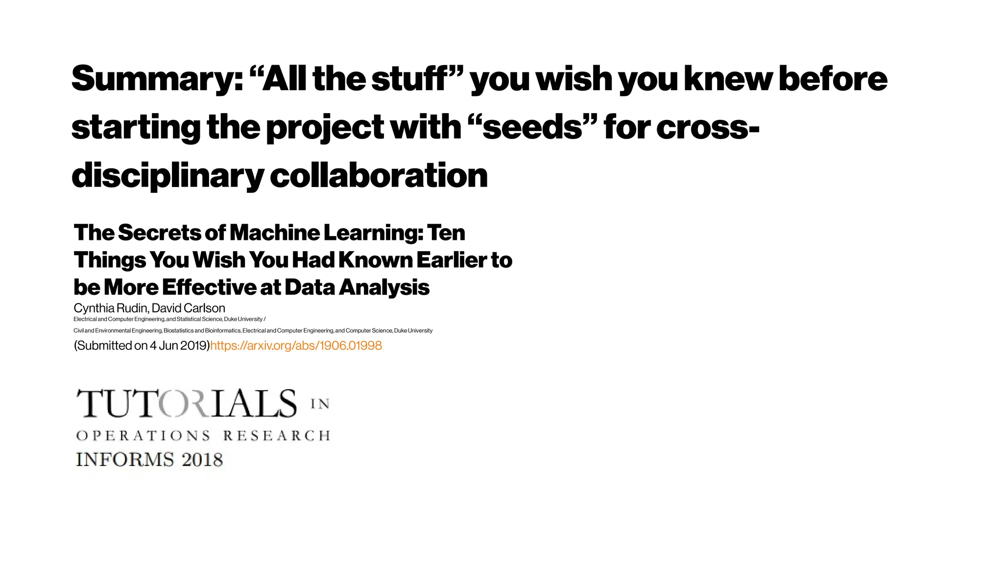 Summary: “All thestuff”youwishyouknewbefore
startingtheprojectwith“seeds”forcross-
disciplinarycollaboration
TheSecretsofMachineLearning:Ten
ThingsYouWishYouHadKnownEarlierto
beMoreEffectiveatDataAnalysis
CynthiaRudin, David Carlson
Electrical and ComputerEngineering,and Statistical Science, Duke University /
Civil and Environmental Engineering, Biostatistics and Bioinformatics,Electrical and Computer Engineering,and Computer Science, Duke University
(Submitted on 4 Jun 2019)https://arxiv.org/abs/1906.01998
 