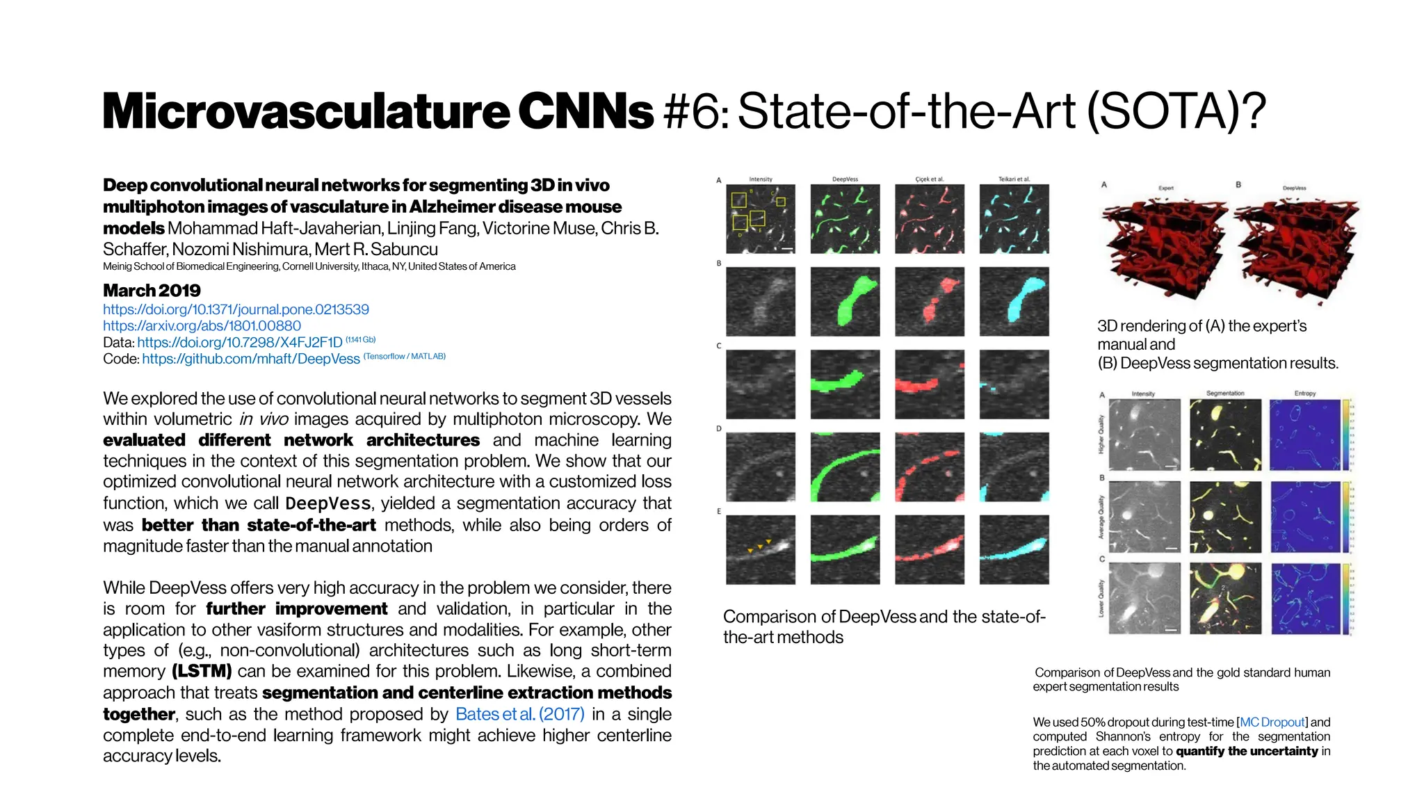 MicrovasculatureCNNs #6: State-of-the-Art (SOTA)?
Deepconvolutionalneuralnetworksforsegmenting3Dinvivo
multiphotonimagesofvasculatureinAlzheimerdiseasemouse
modelsMohammad Haft-Javaherian, Linjing Fang,Victorine Muse, Chris B.
Schaffer, Nozomi Nishimura,Mert R.Sabuncu
Meinig Schoolof BiomedicalEngineering, Cornell University, Ithaca, NY, United States of America
March2019
https://doi.org/10.1371/journal.pone.0213539
https://arxiv.org/abs/1801.00880
Data: https://doi.org/10.7298/X4FJ2F1D (1.141 Gb)
Code: https://github.com/mhaft/DeepVess (Tensorflow / MATLAB)
We explored the use of convolutional neural networks to segment 3D vessels
within volumetric in vivo images acquired by multiphoton microscopy. We
evaluated different network architectures and machine learning
techniques in the context of this segmentation problem. We show that our
optimized convolutional neural network architecture with a customized loss
function, which we call DeepVess, yielded a segmentation accuracy that
was better than state-of-the-art methods, while also being orders of
magnitude fasterthan themanual annotation
While DeepVess offers very high accuracy in the problem we consider, there
is room for further improvement and validation, in particular in the
application to other vasiform structures and modalities. For example, other
types of (e.g., non-convolutional) architectures such as long short-term
memory (LSTM) can be examined for this problem. Likewise, a combined
approach that treats segmentation and centerline extraction methods
together, such as the method proposed by Bates etal. (2017) in a single
complete end-to-end learning framework might achieve higher centerline
accuracy levels.
Comparison ofDeepVess and the state-of-
the-art methods
3D rendering of (A) the expert’s
manual and
(B) DeepVess segmentation results.
Comparison ofDeepVess and the gold standard human
expertsegmentation results
We used 50% dropout during test-time [MCDropout] and
computed Shannon’s entropy for the segmentation
prediction at each voxel to quantify the uncertainty in
the automatedsegmentation.
 