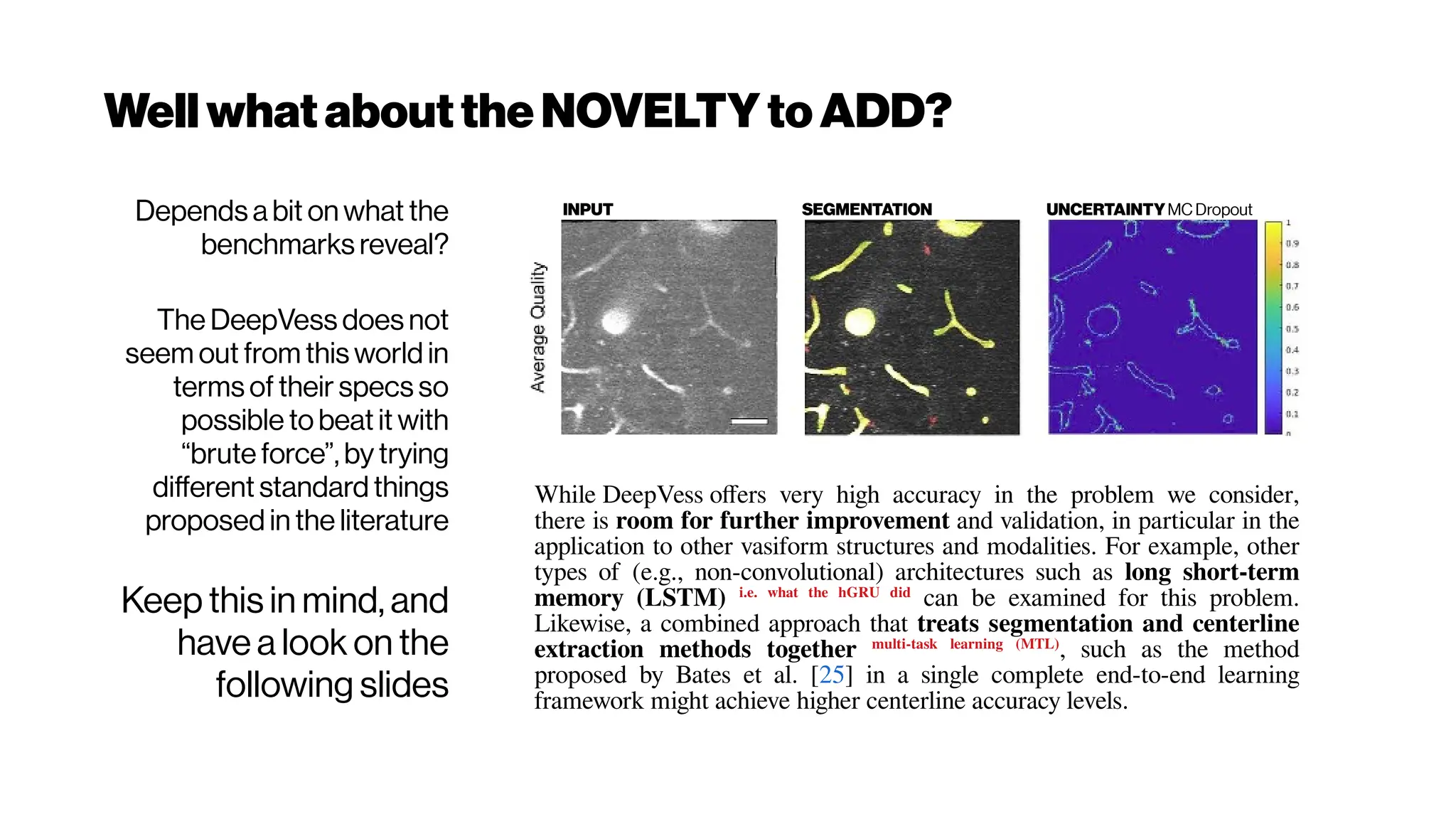 WellwhatabouttheNOVELTYtoADD?
Depends a bit on what the
benchmarks reveal?
The DeepVess does not
seem out from this world in
terms of their specs so
possible to beat it with
“brute force”, by trying
different standard things
proposed in the literature
Keep this in mind, and
have a look on the
following slides
INPUT SEGMENTATION UNCERTAINTYMC Dropout
While DeepVess offers very high accuracy in the problem we consider,
there is room for further improvement and validation, in particular in the
application to other vasiform structures and modalities. For example, other
types of (e.g., non-convolutional) architectures such as long short-term
memory (LSTM) i.e. what the hGRU did
can be examined for this problem.
Likewise, a combined approach that treats segmentation and centerline
extraction methods together multi-task learning (MTL)
, such as the method
proposed by Bates et al. [25] in a single complete end-to-end learning
framework might achieve higher centerline accuracy levels.
 