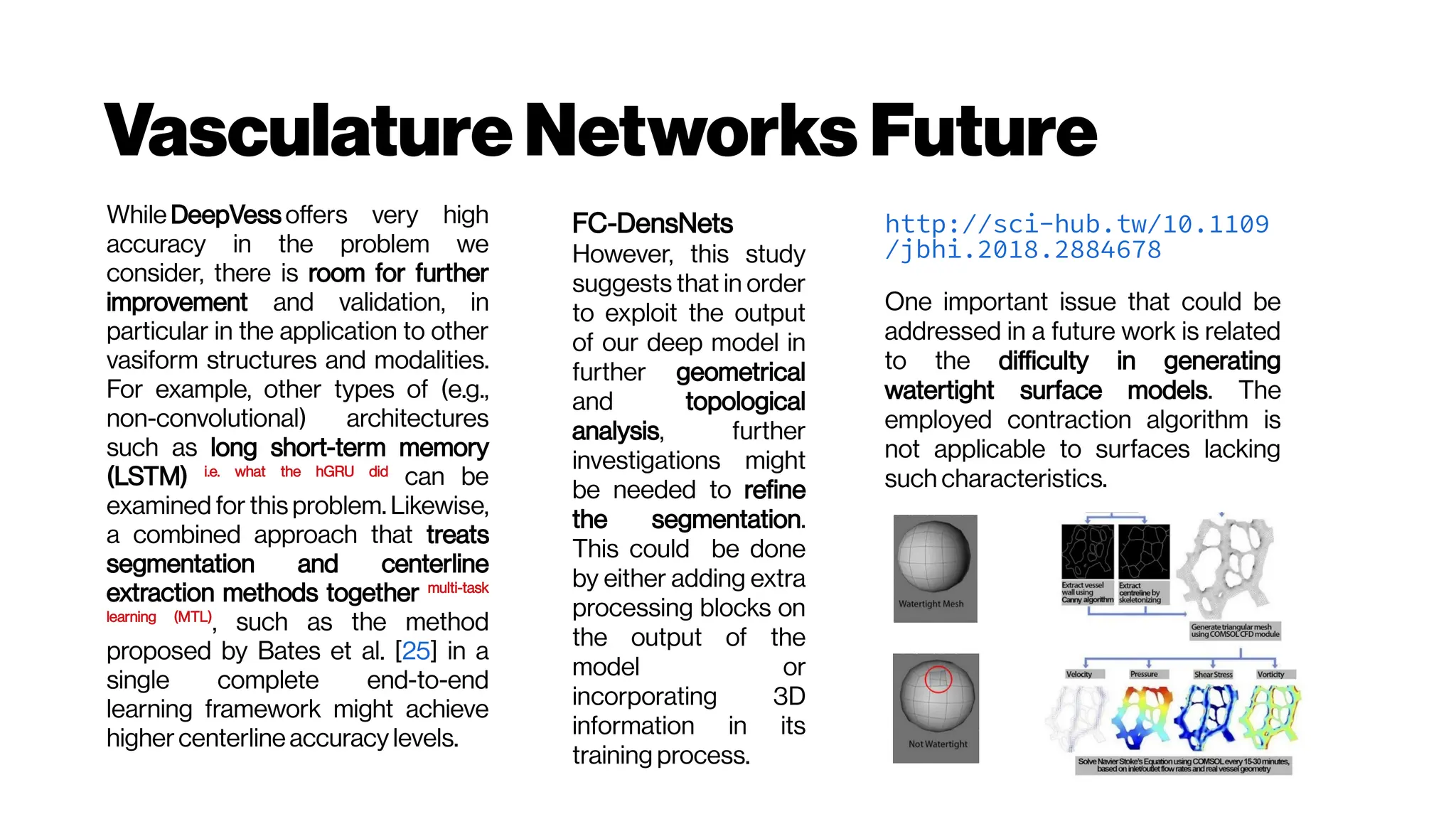VasculatureNetworks Future
While DeepVess offers very high
accuracy in the problem we
consider, there is room for further
improvement and validation, in
particular in the application to other
vasiform structures and modalities.
For example, other types of (e.g.,
non-convolutional) architectures
such as long short-term memory
(LSTM) i.e. what the hGRU did
can be
examined for this problem. Likewise,
a combined approach that treats
segmentation and centerline
extraction methods together multi-task
learning (MTL)
, such as the method
proposed by Bates et al. [25] in a
single complete end-to-end
learning framework might achieve
higher centerline accuracy levels.
FC-DensNets
However, this study
suggests that in order
to exploit the output
of our deep model in
further geometrical
and topological
analysis, further
investigations might
be needed to refine
the segmentation.
This could be done
by either adding extra
processing blocks on
the output of the
model or
incorporating 3D
information in its
training process.
http://sci-hub.tw/10.1109
/jbhi.2018.2884678
One important issue that could be
addressed in a future work is related
to the difficulty in generating
watertight surface models. The
employed contraction algorithm is
not applicable to surfaces lacking
such characteristics.
 