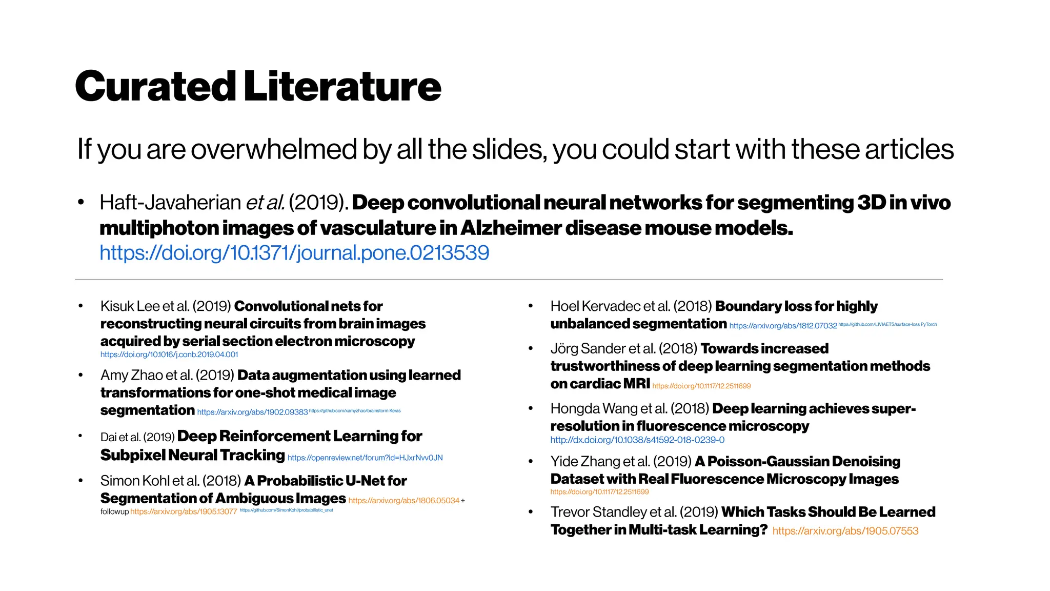 Curated Literature
If you are overwhelmed by all the slides, you could start with these articles
●
Haft-Javaherian et al. (2019). Deepconvolutionalneuralnetworksfor segmenting 3Dinvivo
multiphotonimagesofvasculatureinAlzheimerdiseasemousemodels.
https://doi.org/10.1371/journal.pone.0213539
●
Kisuk Lee et al. (2019) Convolutional netsfor
reconstructing neural circuits from brainimages
acquired by serialsection electron microscopy
https://doi.org/10.1016/j.conb.2019.04.001
●
Amy Zhao et al. (2019) Dataaugmentationusing learned
transformations forone-shotmedical image
segmentation https://arxiv.org/abs/1902.09383https://github.com/xamyzhao/brainstorm Keras
●
Dai et al. (2019) Deep Reinforcement Learningfor
SubpixelNeuralTracking https://openreview.net/forum?id=HJxrNvv0JN
●
Simon Kohl et al. (2018) A ProbabilisticU-Net for
SegmentationofAmbiguousImages https://arxiv.org/abs/1806.05034+
followup https://arxiv.org/abs/1905.13077 https://github.com/SimonKohl/probabilistic_unet
●
Hoel Kervadec et al. (2018) Boundary lossforhighly
unbalanced segmentation https://arxiv.org/abs/1812.07032 https://github.com/LIVIAETS/surface-loss PyTorch
●
Jörg Sander et al. (2018) Towards increased
trustworthiness of deep learning segmentation methods
on cardiacMRI https://doi.org/10.1117/12.2511699
●
Hongda Wang et al. (2018) Deep learning achievessuper-
resolution influorescence microscopy
http://dx.doi.org/10.1038/s41592-018-0239-0
●
Yide Zhang et al. (2019) A Poisson-Gaussian Denoising
DatasetwithRealFluorescence Microscopy Images
https://doi.org/10.1117/12.2511699
●
Trevor Standley et al. (2019) Which TasksShould Be Learned
Together inMulti-task Learning? https://arxiv.org/abs/1905.07553
 