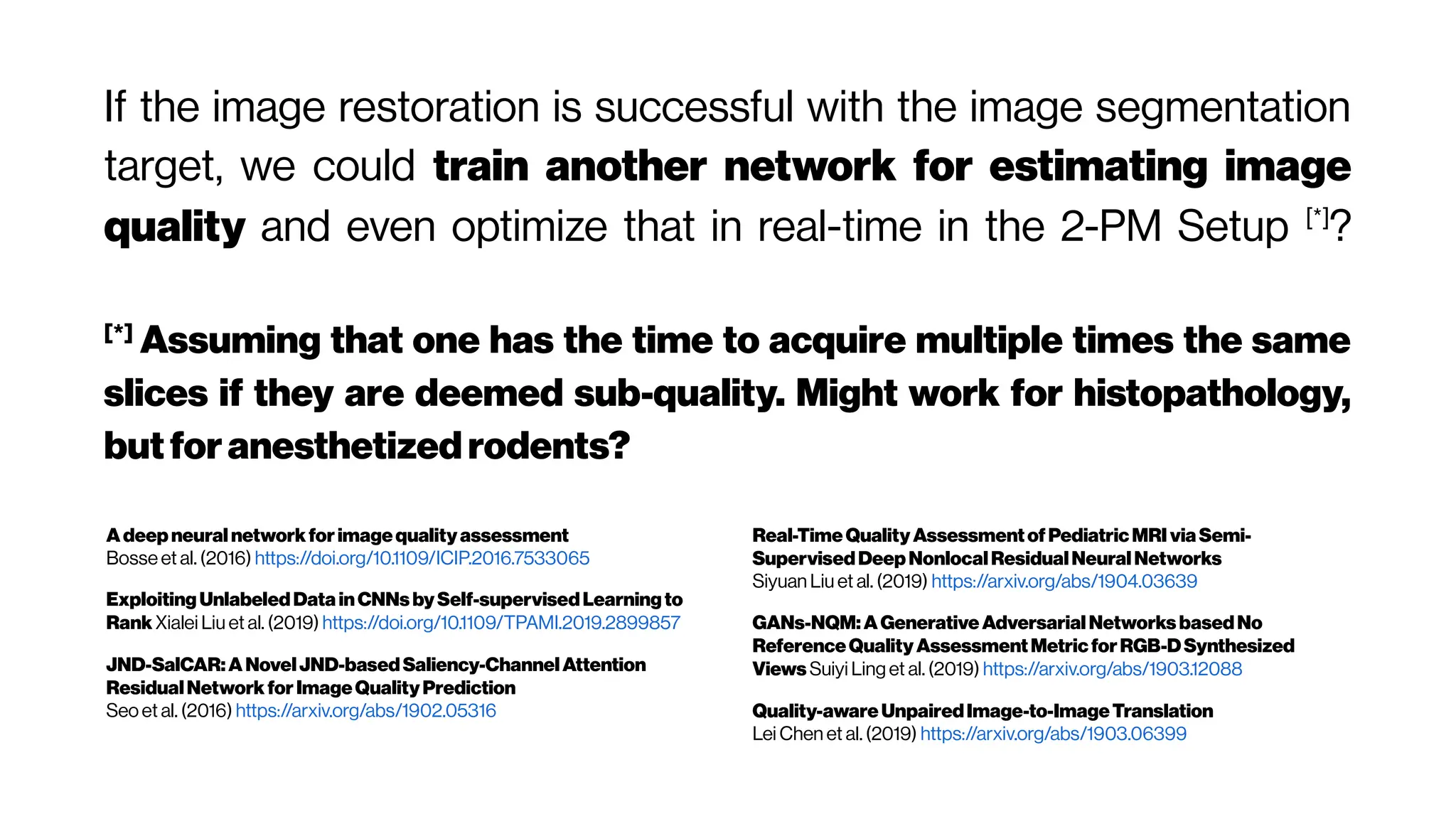 If the image restoration is successful with the image segmentation
target, we could train another network for estimating image
quality and even optimize that in real-time in the 2-PM Setup [*]
?
[*]
Assuming that one has the time to acquire multiple times the same
slices if they are deemed sub-quality. Might work for histopathology,
butforanesthetized rodents?
Adeepneural networkforimagequalityassessment
Bosse et al. (2016) https://doi.org/10.1109/ICIP.2016.7533065
ExploitingUnlabeledData inCNNs bySelf-supervisedLearningto
Rank Xialei Liu et al. (2019) https://doi.org/10.1109/TPAMI.2019.2899857
JND-SalCAR:ANovelJND-basedSaliency-ChannelAttention
ResidualNetworkforImageQualityPrediction
Seo et al. (2016) https://arxiv.org/abs/1902.05316
Real-TimeQualityAssessmentofPediatricMRI viaSemi-
SupervisedDeepNonlocalResidualNeuralNetworks
Siyuan Liu et al. (2019) https://arxiv.org/abs/1904.03639
GANs-NQM:AGenerativeAdversarialNetworks basedNo
ReferenceQualityAssessmentMetricforRGB-DSynthesized
Views Suiyi Ling et al. (2019) https://arxiv.org/abs/1903.12088
Quality-awareUnpairedImage-to-ImageTranslation
Lei Chen et al. (2019) https://arxiv.org/abs/1903.06399
 