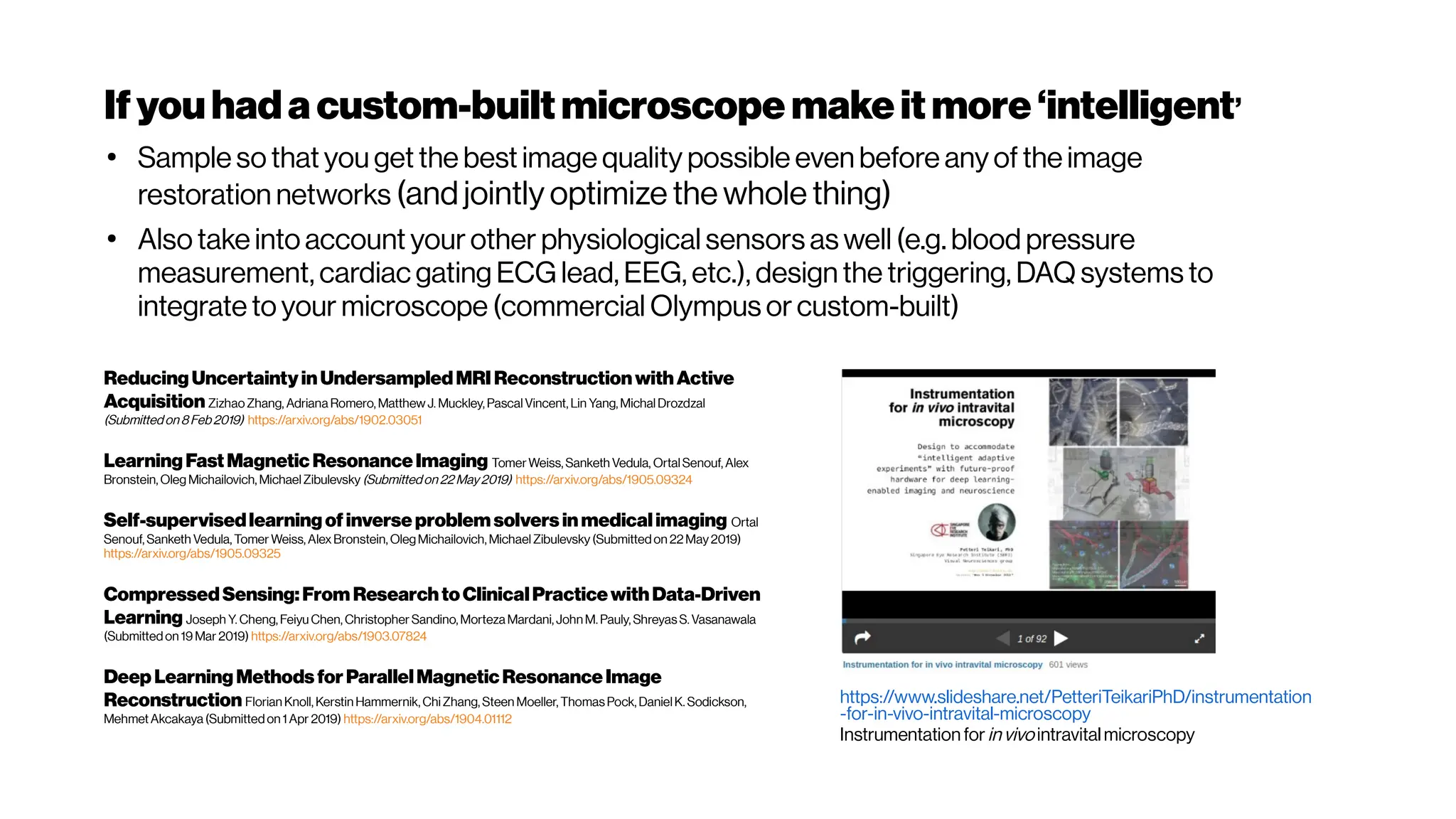 Ifyouhada custom-builtmicroscope makeitmore‘intelligent’
ReducingUncertaintyinUndersampledMRI ReconstructionwithActive
Acquisition ZizhaoZhang, Adriana Romero, Matthew J. Muckley, Pascal Vincent, Lin Yang, MichalDrozdzal
(Submittedon 8Feb2019) https://arxiv.org/abs/1902.03051
LearningFastMagnetic ResonanceImaging TomerWeiss, Sanketh Vedula, OrtalSenouf, Alex
Bronstein, Oleg Michailovich, MichaelZibulevsky (Submittedon 22 May2019) https://arxiv.org/abs/1905.09324
Self-supervisedlearningofinverseproblem solvers inmedicalimaging Ortal
Senouf, Sanketh Vedula, Tomer Weiss, Alex Bronstein, OlegMichailovich, MichaelZibulevsky (Submittedon 22May2019)
https://arxiv.org/abs/1905.09325
CompressedSensing:From ResearchtoClinicalPracticewithData-Driven
Learning Joseph Y. Cheng, Feiyu Chen, Christopher Sandino, Morteza Mardani, JohnM. Pauly, ShreyasS. Vasanawala
(Submittedon 19 Mar 2019) https://arxiv.org/abs/1903.07824
Deep LearningMethods forParallelMagneticResonanceImage
Reconstruction Florian Knoll, Kerstin Hammernik, Chi Zhang, Steen Moeller, ThomasPock, DanielK. Sodickson,
MehmetAkcakaya (Submittedon 1 Apr 2019) https://arxiv.org/abs/1904.01112
●
Sample so that you get the best image quality possible even before any of the image
restoration networks (and jointly optimize the whole thing)
●
Also take into account your other physiological sensors as well (e.g. blood pressure
measurement, cardiac gating ECG lead, EEG, etc.), design the triggering, DAQ systems to
integrate to your microscope (commercial Olympus or custom-built)
https://www.slideshare.net/PetteriTeikariPhD/instrumentation
-for-in-vivo-intravital-microscopy
Instrumentation forinvivo intravital microscopy
 