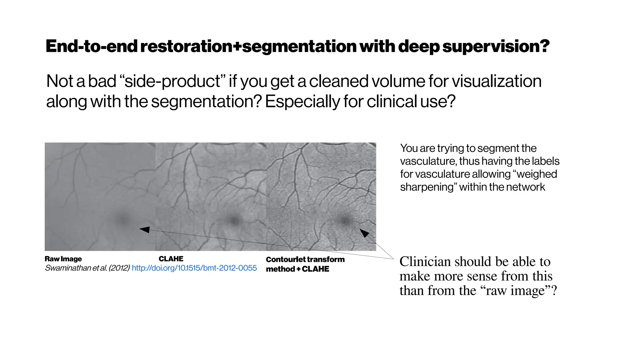 End-to-endrestoration+segmentationwith deepsupervision?
Not a bad “side-product” if you get a cleaned volume for visualization
along with the segmentation? Especially for clinical use?
RawImage
Swaminathan etal.(2012) http://doi.org/10.1515/bmt-2012-0055
CLAHE Contourlettransform
method+CLAHE
You are trying to segment the
vasculature, thus having the labels
for vasculature allowing “weighed
sharpening” within the network
Clinician should be able to
make more sense from this
than from the “raw image”?
 