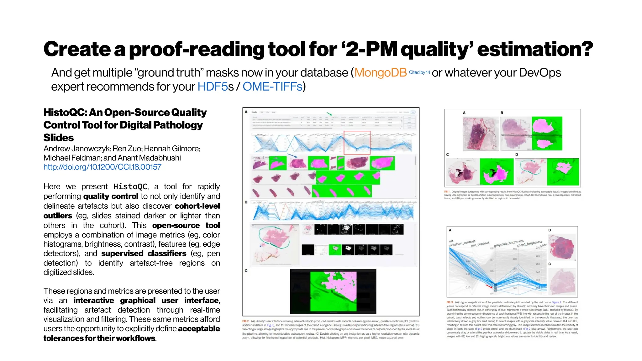 Create aproof-readingtoolfor ‘2-PMquality’ estimation?
HistoQC:AnOpen-SourceQuality
ControlToolforDigitalPathology
Slides
AndrewJanowczyk;Ren Zuo; Hannah Gilmore;
Michael Feldman; and Anant Madabhushi
http://doi.org/10.1200/CCI.18.00157
Here we present HistoQC, a tool for rapidly
performing quality control to not only identify and
delineate artefacts but also discover cohort-level
outliers (eg, slides stained darker or lighter than
others in the cohort). This open-source tool
employs a combination of image metrics (eg, color
histograms, brightness, contrast), features (eg, edge
detectors), and supervised classifiers (eg, pen
detection) to identify artefact-free regions on
digitized slides.
These regions and metrics are presented to the user
via an interactive graphical user interface,
facilitating artefact detection through real-time
visualization and filtering. These same metrics afford
users the opportunity to explicitly define acceptable
tolerancesfortheirworkflows.
And get multiple “ground truth” masks now in your database (MongoDB Cited by 14
or whatever your DevOps
expert recommends for your HDF5s / OME-TIFFs)
 