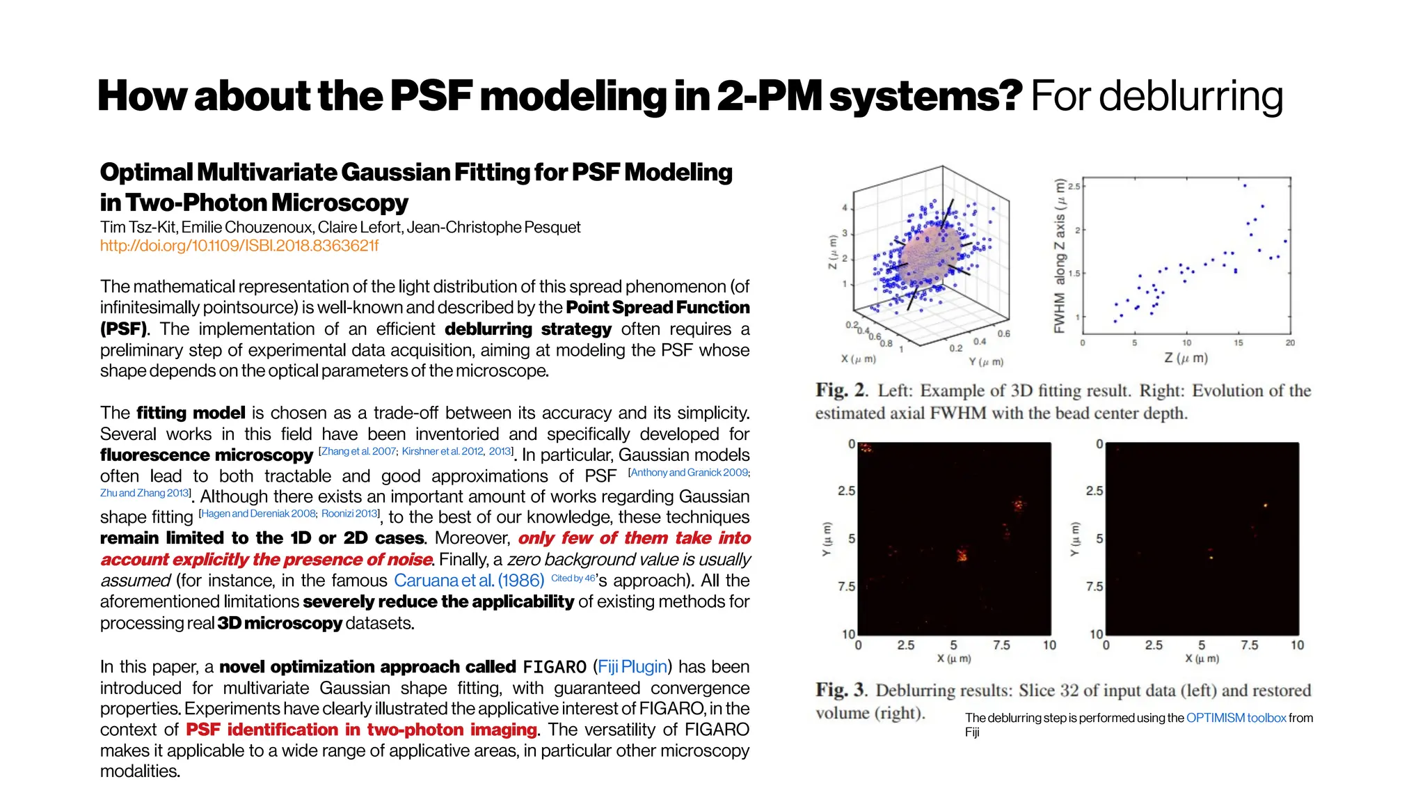 HowaboutthePSFmodeling in2-PMsystems? For deblurring
OptimalMultivariateGaussianFittingforPSFModeling
inTwo-Photon Microscopy
Tim Tsz-Kit, Emilie Chouzenoux, Claire Lefort, Jean-Christophe Pesquet
http://doi.org/10.1109/ISBI.2018.8363621f
The mathematical representation of the light distribution of this spread phenomenon (of
infinitesimally pointsource) is well-known and described by the Point Spread Function
(PSF). The implementation of an efficient deblurring strategy often requires a
preliminary step of experimental data acquisition, aiming at modeling the PSF whose
shapedepends on the optical parameters of themicroscope.
The fitting model is chosen as a trade-off between its accuracy and its simplicity.
Several works in this field have been inventoried and specifically developed for
fluorescence microscopy [Zhang et al. 2007; Kirshner et al. 2012, 2013]
. In particular, Gaussian models
often lead to both tractable and good approximations of PSF [Anthonyand Granick2009;
Zhu and Zhang 2013]
. Although there exists an important amount of works regarding Gaussian
shape fitting [Hagen and Dereniak2008; Roonizi 2013]
, to the best of our knowledge, these techniques
remain limited to the 1D or 2D cases. Moreover, only few of them take into
account explicitly the presence of noise. Finally, a zero background value is usually
assumed (for instance, in the famous Caruanaet al. (1986) Cited by 46
’s approach). All the
aforementioned limitations severely reduce the applicability of existing methods for
processingreal3Dmicroscopy datasets.
In this paper, a novel optimization approach called FIGARO (FijiPlugin) has been
introduced for multivariate Gaussian shape fitting, with guaranteed convergence
properties. Experiments have clearly illustrated the applicative interest of FIGARO, in the
context of PSF identification in two-photon imaging. The versatility of FIGARO
makes it applicable to a wide range of applicative areas, in particular other microscopy
modalities.
The deblurringstepis performedusingthe OPTIMISMtoolboxfrom
Fiji
 
