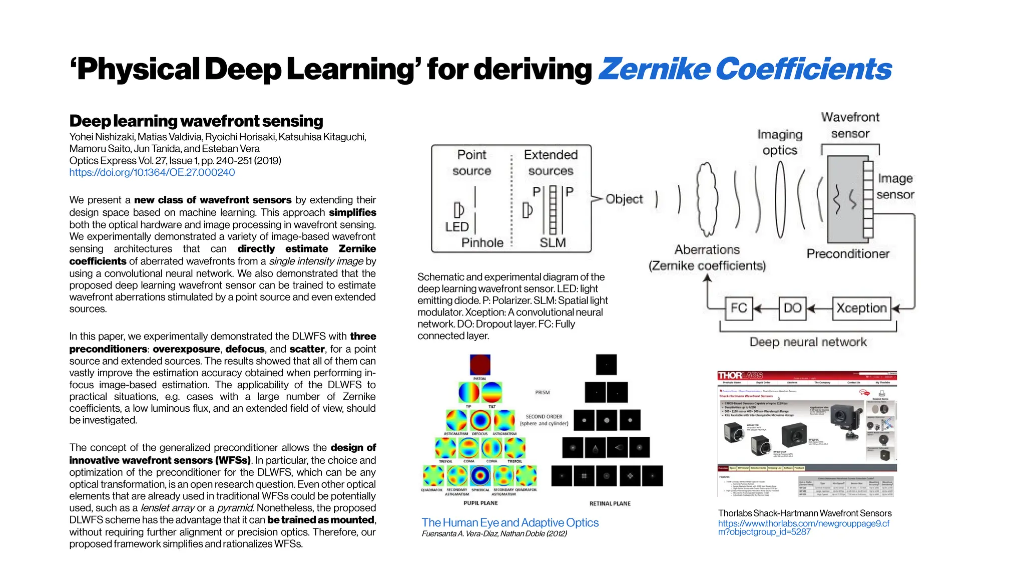 ‘PhysicalDeepLearning’ for deriving ZernikeCoefficients
Deeplearningwavefront sensing
Yohei Nishizaki, Matias Valdivia, Ryoichi Horisaki, Katsuhisa Kitaguchi,
Mamoru Saito, Jun Tanida, and Esteban Vera
Optics Express Vol. 27, Issue 1, pp. 240-251 (2019)
https://doi.org/10.1364/OE.27.000240
We present a new class of wavefront sensors by extending their
design space based on machine learning. This approach simplifies
both the optical hardware and image processing in wavefront sensing.
We experimentally demonstrated a variety of image-based wavefront
sensing architectures that can directly estimate Zernike
coefficients of aberrated wavefronts from a single intensity image by
using a convolutional neural network. We also demonstrated that the
proposed deep learning wavefront sensor can be trained to estimate
wavefront aberrations stimulated by a point source and even extended
sources.
In this paper, we experimentally demonstrated the DLWFS with three
preconditioners: overexposure, defocus, and scatter, for a point
source and extended sources. The results showed that all of them can
vastly improve the estimation accuracy obtained when performing in-
focus image-based estimation. The applicability of the DLWFS to
practical situations, e.g. cases with a large number of Zernike
coefficients, a low luminous flux, and an extended field of view, should
be investigated.
The concept of the generalized preconditioner allows the design of
innovative wavefront sensors (WFSs). In particular, the choice and
optimization of the preconditioner for the DLWFS, which can be any
optical transformation, is an open research question. Even other optical
elements that are already used in traditional WFSs could be potentially
used, such as a lenslet array or a pyramid. Nonetheless, the proposed
DLWFS scheme has the advantage that it can be trained asmounted,
without requiring further alignment or precision optics. Therefore, our
proposed framework simplifies and rationalizes WFSs.
Schematic and experimental diagram of the
deep learning wavefront sensor. LED: light
emitting diode. P: Polarizer. SLM: Spatial light
modulator. Xception: A convolutional neural
network. DO: Dropout layer. FC: Fully
connected layer.
The Human Eye andAdaptive Optics
Fuensanta A.Vera-Díaz, NathanDoble (2012)
Thorlabs Shack-Hartmann Wavefront Sensors
https://www.thorlabs.com/newgrouppage9.cf
m?objectgroup_id=5287
 