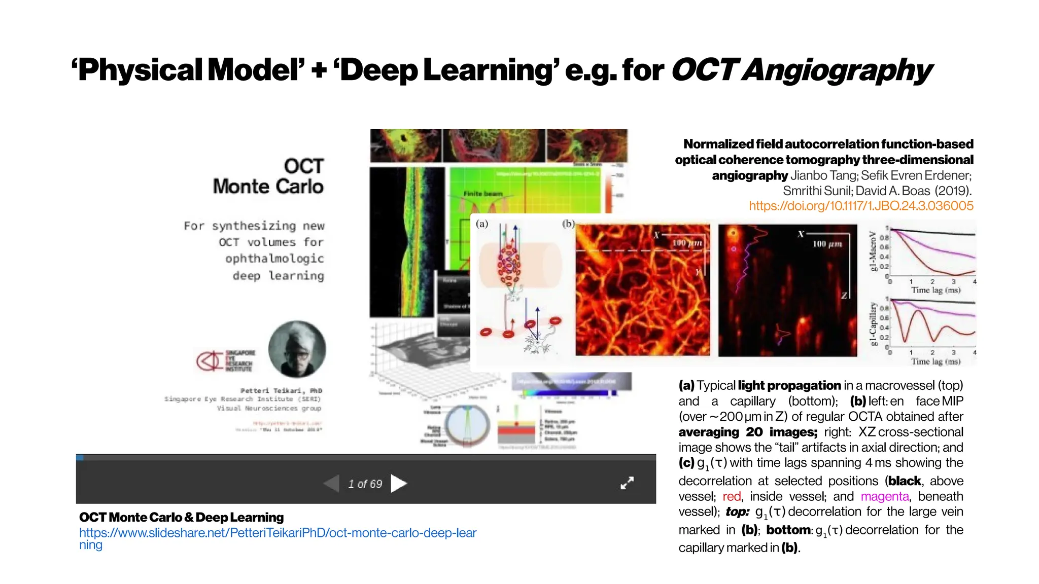 ‘PhysicalModel’ +‘Deep Learning’ e.g.for OCTAngiography
OCTMonteCarlo&DeepLearning
https://www.slideshare.net/PetteriTeikariPhD/oct-monte-carlo-deep-lear
ning
(a)Typical light propagation in a macrovessel (top)
and a capillary (bottom); (b) left: en faceMIP
(over 200μm in
∼ Z) of regular OCTA obtained after
averaging 20 images; right: XZ cross-sectional
image shows the “tail” artifacts in axial direction; and
(c) g1
(τ)with time lags spanning 4 ms showing the
decorrelation at selected positions (black, above
vessel; red, inside vessel; and magenta, beneath
vessel); top: g1
(τ)decorrelation for the large vein
marked in (b); bottom:g1
(τ) decorrelation for the
capillary marked in (b).
Normalizedfieldautocorrelationfunction-based
opticalcoherencetomographythree-dimensional
angiography Jianbo Tang; Sefik Evren Erdener;
Smrithi Sunil; David A. Boas (2019).
https://doi.org/10.1117/1.JBO.24.3.036005
 