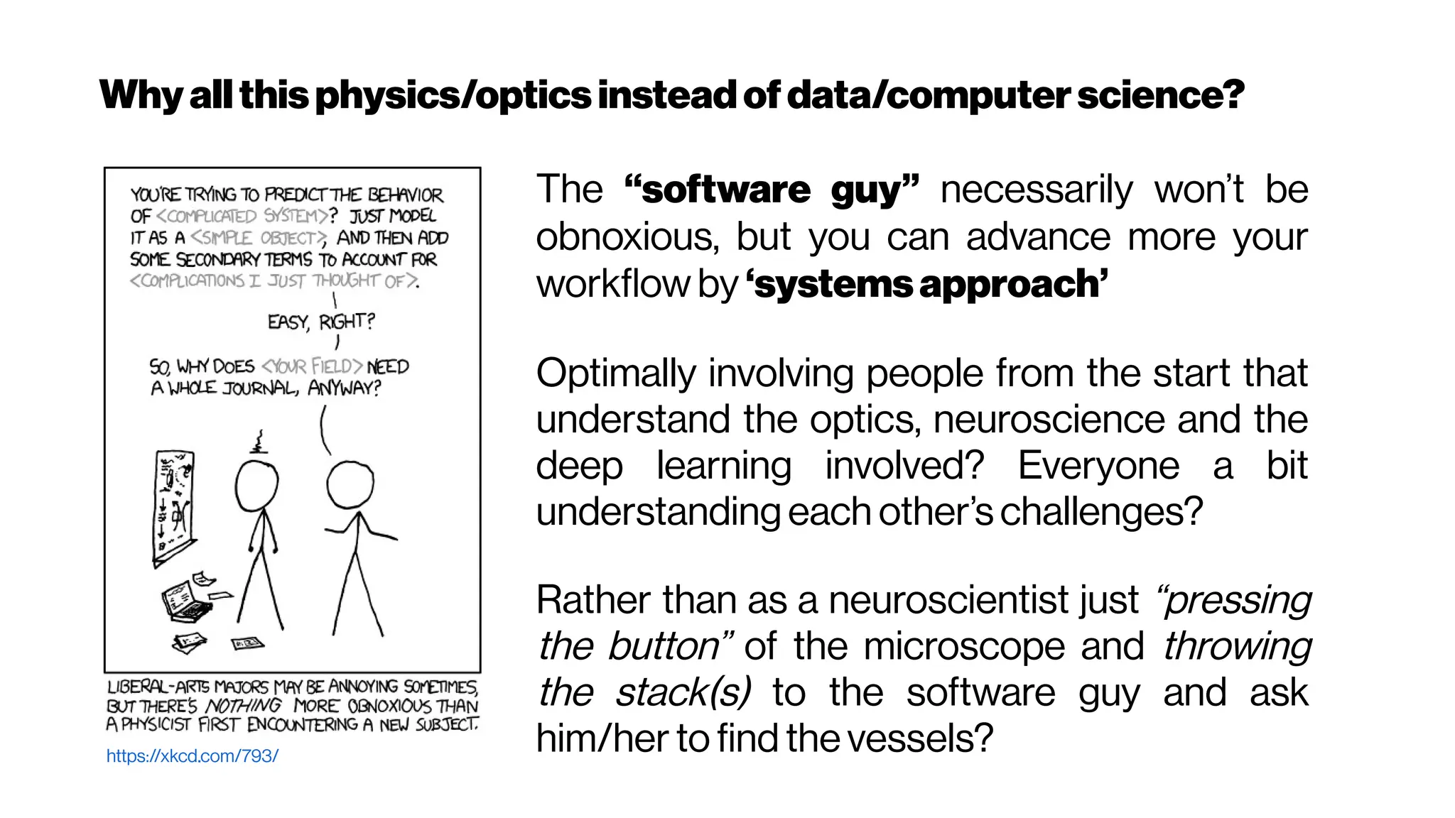 Whyallthisphysics/optics insteadofdata/computerscience?
https://xkcd.com/793/
The “software guy” necessarily won’t be
obnoxious, but you can advance more your
workflow by ‘systemsapproach’
Optimally involving people from the start that
understand the optics, neuroscience and the
deep learning involved? Everyone a bit
understanding each other’s challenges?
Rather than as a neuroscientist just “pressing
the button” of the microscope and throwing
the stack(s) to the software guy and ask
him/her to find the vessels?
 