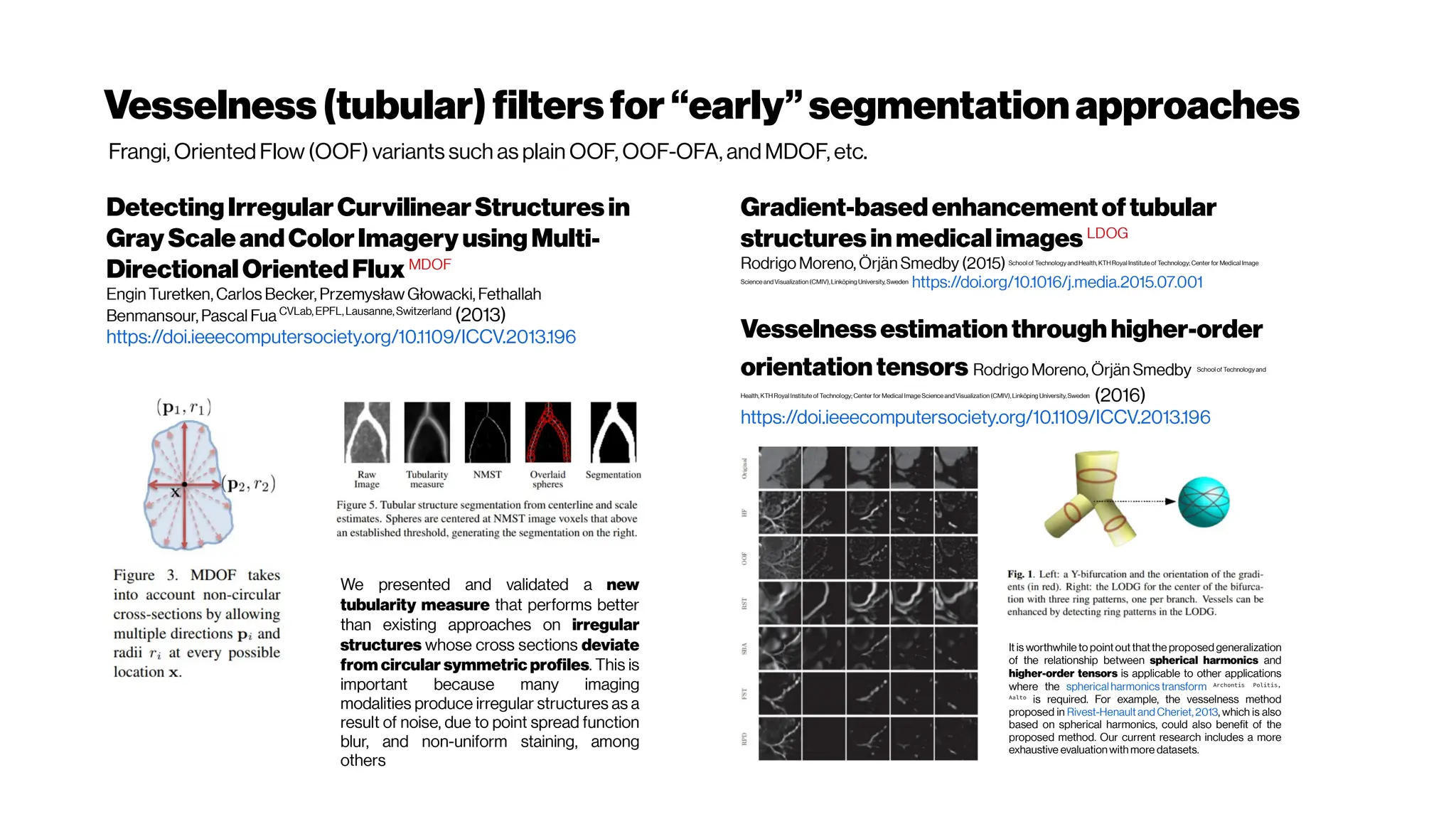 Vesselness (tubular)filtersfor“early”segmentationapproaches
DetectingIrregularCurvilinearStructuresin
Gray ScaleandColorImagery usingMulti-
DirectionalOrientedFluxMDOF
Engin Turetken, Carlos Becker, Przemysław Głowacki, Fethallah
Benmansour, Pascal Fua CVLab, EPFL,Lausanne,Switzerland
(2013)
https://doi.ieeecomputersociety.org/10.1109/ICCV.2013.196
Gradient-basedenhancementoftubular
structuresinmedicalimages LDOG
Rodrigo Moreno, Örjän Smedby (2015) School of Technology and Health, KTH Royal Institute of Technology; Center for Medical Image
Science and Visualization (CMIV),Linköping University, Sweden
https://doi.org/10.1016/j.media.2015.07.001
Vesselnessestimationthrough higher-order
orientationtensors Rodrigo Moreno, Örjän Smedby School of Technology and
Health, KTH Royal Institute of Technology; Center for Medical Image Science and Visualization (CMIV), Linköping University,Sweden
(2016)
https://doi.ieeecomputersociety.org/10.1109/ICCV.2013.196
We presented and validated a new
tubularity measure that performs better
than existing approaches on irregular
structures whose cross sections deviate
from circular symmetric profiles. This is
important because many imaging
modalities produce irregular structures as a
result of noise, due to point spread function
blur, and non-uniform staining, among
others
It is worthwhile to pointout thatthe proposed generalization
of the relationship between spherical harmonics and
higher-order tensors is applicable to other applications
where the spherical harmonics transform Archontis Politis,
Aalto
is required. For example, the vesselness method
proposed in Rivest-Henault and Cheriet,2013, which is also
based on spherical harmonics, could also benefit of the
proposed method. Our current research includes a more
exhaustive evaluation with more datasets.
Frangi, Oriented Flow(OOF) variants such as plain OOF, OOF-OFA, and MDOF, etc.
 