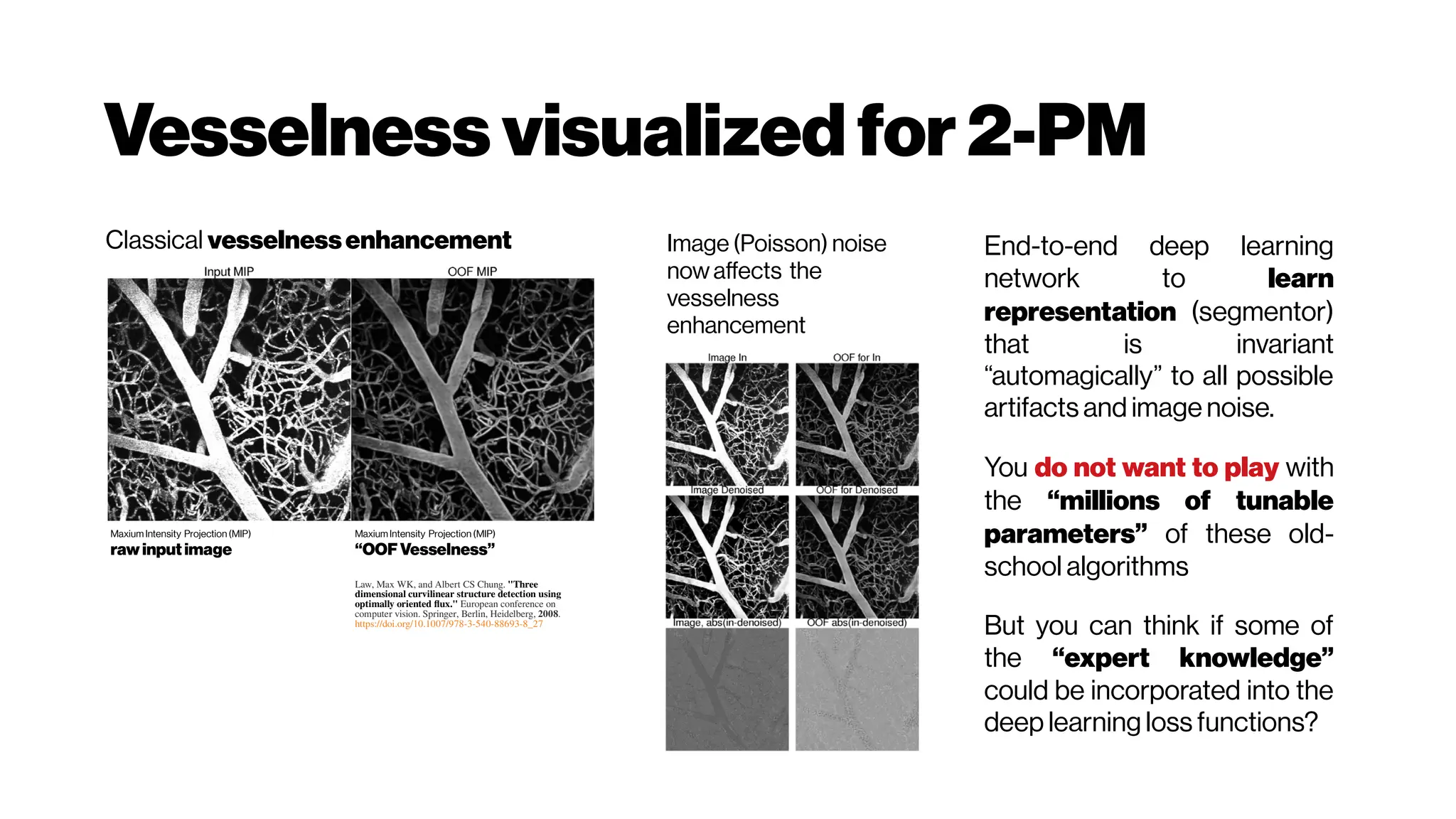Vesselness visualizedfor2-PM
Maxium Intensity Projection (MIP)
raw input image
MaxiumIntensity Projection (MIP)
“OOF Vesselness”
Law, Max WK, and Albert CS Chung. "Three
dimensional curvilinear structure detection using
optimally oriented flux." European conference on
computer vision. Springer, Berlin, Heidelberg, 2008.
https://doi.org/10.1007/978-3-540-88693-8_27
Classical vesselnessenhancement Image (Poisson) noise
now affects the
vesselness
enhancement
End-to-end deep learning
network to learn
representation (segmentor)
that is invariant
“automagically” to all possible
artifacts and image noise.
You do not want to play with
the “millions of tunable
parameters” of these old-
school algorithms
But you can think if some of
the “expert knowledge”
could be incorporated into the
deep learning loss functions?
 