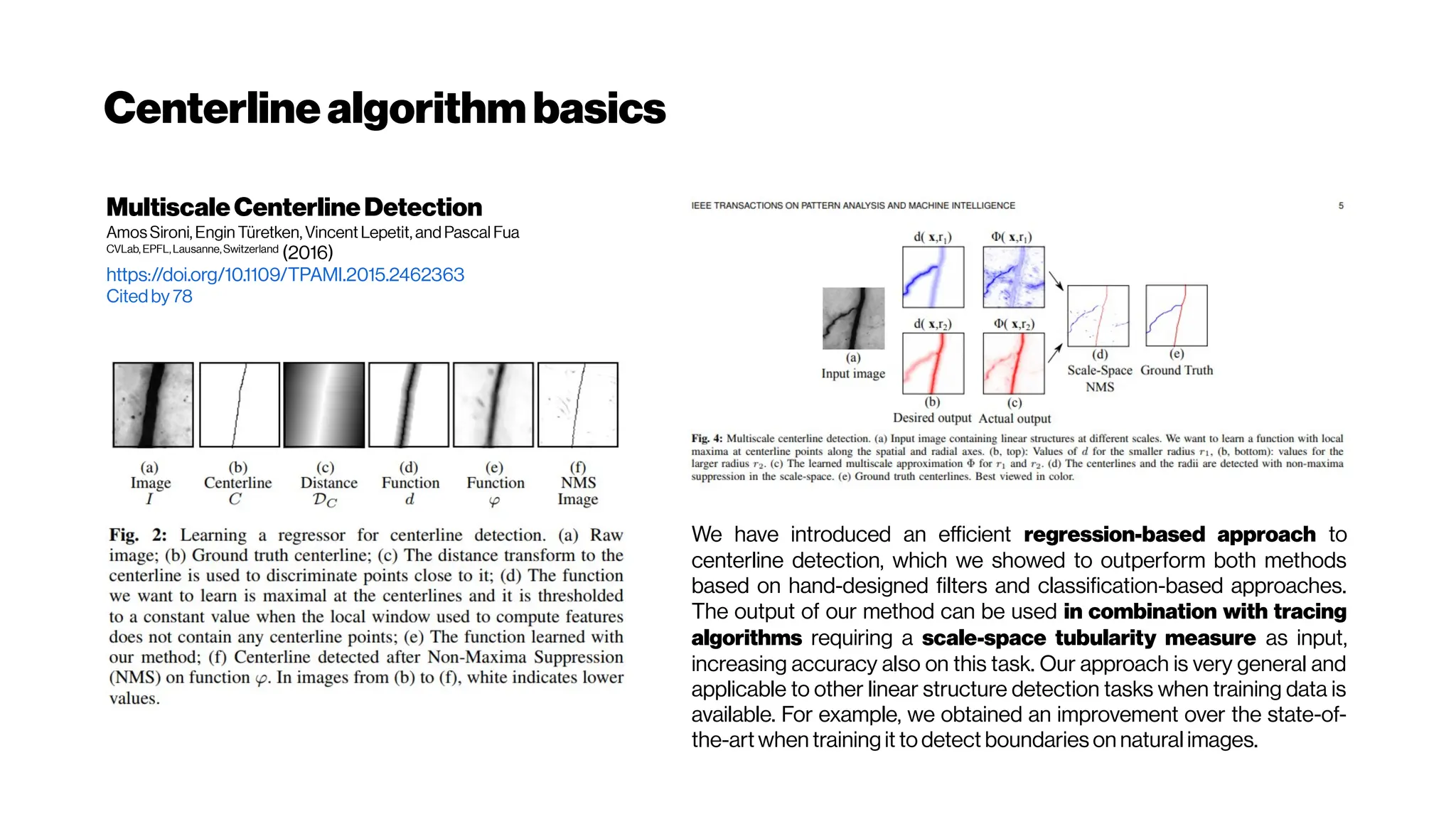 Centerline algorithmbasics
MultiscaleCenterlineDetection
Amos Sironi, Engin Türetken, Vincent Lepetit, and Pascal Fua
CVLab, EPFL,Lausanne,Switzerland
(2016)
https://doi.org/10.1109/TPAMI.2015.2462363
Citedby 78
We have introduced an efficient regression-based approach to
centerline detection, which we showed to outperform both methods
based on hand-designed filters and classification-based approaches.
The output of our method can be used in combination with tracing
algorithms requiring a scale-space tubularity measure as input,
increasing accuracy also on this task. Our approach is very general and
applicable to other linear structure detection tasks when training data is
available. For example, we obtained an improvement over the state-of-
the-art when training it to detect boundaries on natural images.
 