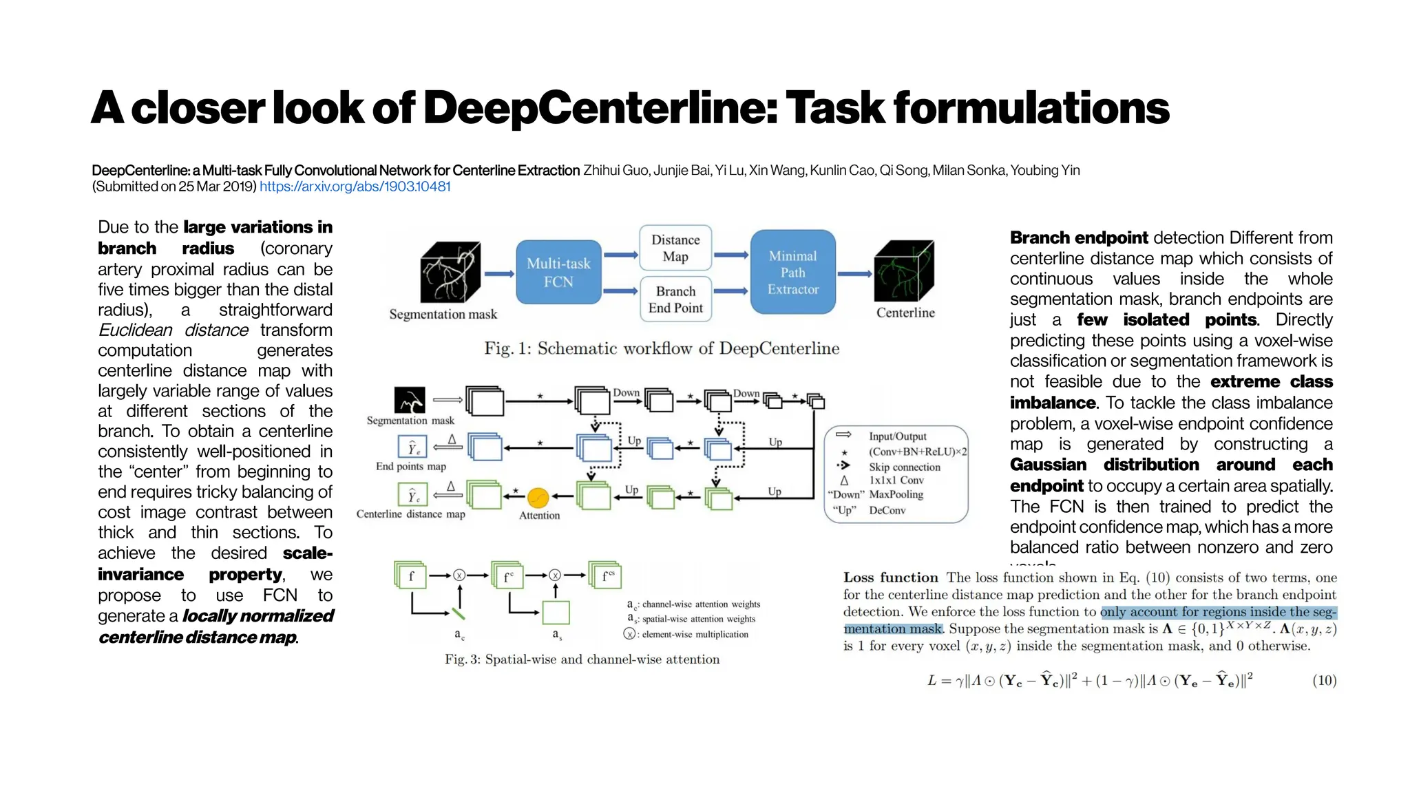 Acloserlook of DeepCenterline: Task formulations
DeepCenterline: a Multi-task Fully Convolutional Network for Centerline Extraction Zhihui Guo, Junjie Bai, Yi Lu, Xin Wang, Kunlin Cao, Qi Song, Milan Sonka, Youbing Yin
(Submitted on 25 Mar 2019) https://arxiv.org/abs/1903.10481
Due to the large variations in
branch radius (coronary
artery proximal radius can be
five times bigger than the distal
radius), a straightforward
Euclidean distance transform
computation generates
centerline distance map with
largely variable range of values
at different sections of the
branch. To obtain a centerline
consistently well-positioned in
the “center” from beginning to
end requires tricky balancing of
cost image contrast between
thick and thin sections. To
achieve the desired scale-
invariance property, we
propose to use FCN to
generate a locally normalized
centerlinedistancemap.
Branch endpoint detection Different from
centerline distance map which consists of
continuous values inside the whole
segmentation mask, branch endpoints are
just a few isolated points. Directly
predicting these points using a voxel-wise
classification or segmentation framework is
not feasible due to the extreme class
imbalance. To tackle the class imbalance
problem, a voxel-wise endpoint confidence
map is generated by constructing a
Gaussian distribution around each
endpoint to occupy a certain area spatially.
The FCN is then trained to predict the
endpoint confidence map, which has a more
balanced ratio between nonzero and zero
voxels.
 