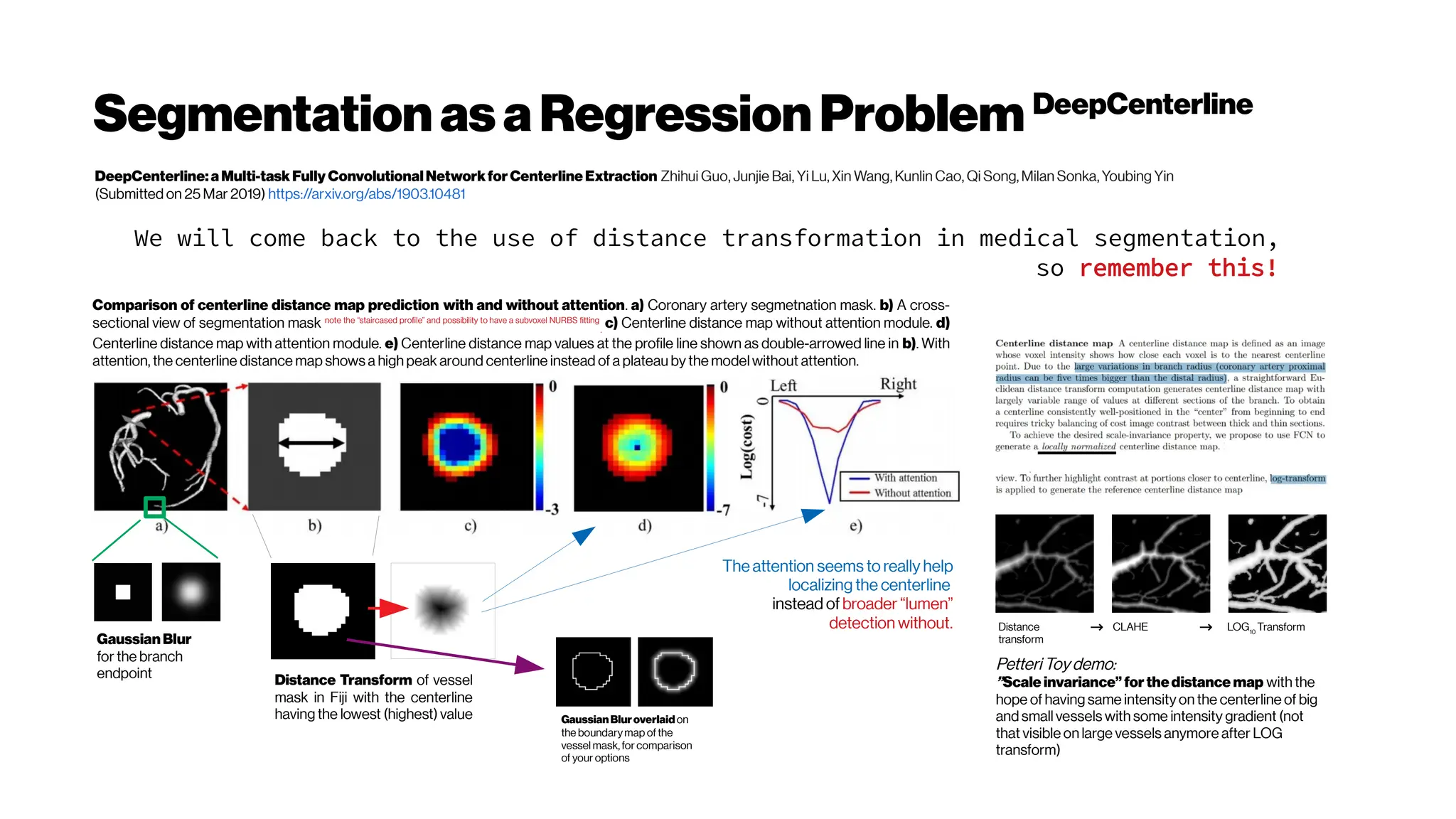 SegmentationasaRegressionProblem DeepCenterline
DeepCenterline:a Multi-task Fully ConvolutionalNetworkfor Centerline Extraction Zhihui Guo, Junjie Bai, Yi Lu, Xin Wang, Kunlin Cao, Qi Song, Milan Sonka, Youbing Yin
(Submitted on 25 Mar 2019) https://arxiv.org/abs/1903.10481
We will come back to the use of distance transformation in medical segmentation,
so remember this!
Comparison of centerline distance map prediction with and without attention. a) Coronary artery segmetnation mask. b) A cross-
sectional view of segmentation mask note the “staircased profile” and possibility to have a subvoxel NURBS fitting
.
c) Centerline distance map without attention module. d)
Centerline distance map with attention module. e) Centerline distance map values at the profile line shown as double-arrowed line in b). With
attention, the centerline distance map shows a high peak around centerline instead of a plateau by the model without attention.
Distance Transform of vessel
mask in Fiji with the centerline
having the lowest (highest) value
The attention seems to really help
localizing the centerline
instead of broader “lumen”
detection without.
Gaussian Blur
for the branch
endpoint
GaussianBluroverlaidon
the boundarymap of the
vessel mask,for comparison
of your options
Petteri Toy demo:
”Scale invariance” for thedistance map with the
hope of having same intensity on the centerline of big
and small vessels with some intensity gradient (not
that visible on large vessels anymore after LOG
transform)
Distance
transform
CLAHE LOG10
Transform
→
→
 
