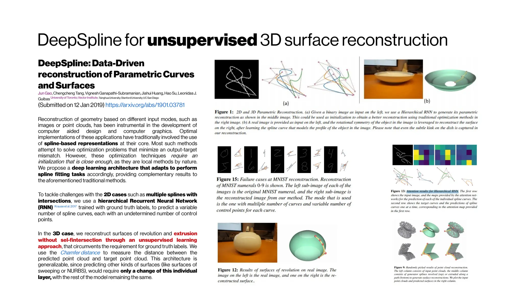 DeepSpline for unsupervised 3D surface reconstruction
DeepSpline:Data-Driven
reconstructionofParametricCurves
andSurfaces
Jun Gao,Chengcheng Tang, VigneshGanapathi-Subramanian,Jiahui Huang,Hao Su,Leonidas J.
Guibas UniversityofToronto;VectorInstitute; TsinghuaUniversity;StanfordUniversity;UCSan Diego
(Submitted on 12 Jan 2019) https://arxiv.org/abs/1901.03781
Reconstruction of geometry based on different input modes, such as
images or point clouds, has been instrumental in the development of
computer aided design and computer graphics. Optimal
implementations of these applications have traditionally involved the use
of spline-based representations at their core. Most such methods
attempt to solve optimization problems that minimize an output-target
mismatch. However, these optimization techniques require an
initialization that is close enough, as they are local methods by nature.
We propose a deep learning architecture that adapts to perform
spline fitting tasks accordingly, providing complementary results to
the aforementioned traditional methods.
To tackle challenges with the 2D cases such as multiple splines with
intersections, we use a hierarchical Recurrent Neural Network
(RNN) Krause et al. 2017
trained with ground truth labels, to predict a variable
number of spline curves, each with an undetermined number of control
points.
In the 3D case, we reconstruct surfaces of revolution and extrusion
without sel-fintersection through an unsupervised learning
approach, that circumvents the requirement for ground truth labels. We
use the Chamfer distance to measure the distance between the
predicted point cloud and target point cloud. This architecture is
generalizable, since predicting other kinds of surfaces (like surfaces of
sweeping or NURBS), would require only a change of this individual
layer, with the rest of the model remaining the same.
 