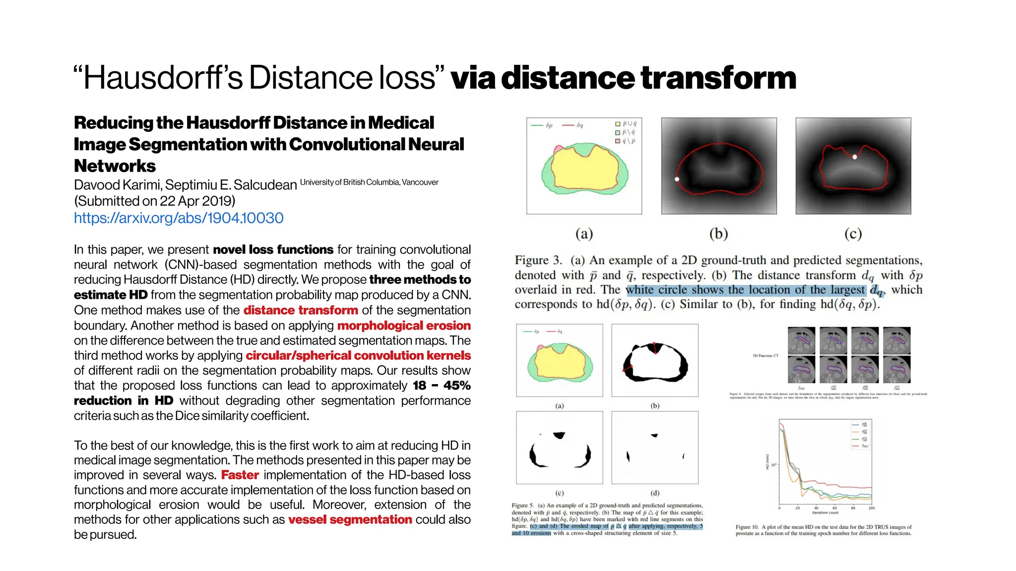 “Hausdorff’s Distance loss” viadistancetransform
ReducingtheHausdorffDistanceinMedical
ImageSegmentationwithConvolutionalNeural
Networks
Davood Karimi, Septimiu E. Salcudean Universityof BritishColumbia,Vancouver
(Submitted on 22 Apr 2019)
https://arxiv.org/abs/1904.10030
In this paper, we present novel loss functions for training convolutional
neural network (CNN)-based segmentation methods with the goal of
reducing Hausdorff Distance (HD) directly. We propose three methods to
estimate HD from the segmentation probability map produced by a CNN.
One method makes use of the distance transform of the segmentation
boundary. Another method is based on applying morphological erosion
on the difference between the true and estimated segmentation maps. The
third method works by applying circular/spherical convolution kernels
of different radii on the segmentation probability maps. Our results show
that the proposed loss functions can lead to approximately 18 − 45%
reduction in HD without degrading other segmentation performance
criteriasuch as theDicesimilarity coefficient.
To the best of our knowledge, this is the first work to aim at reducing HD in
medical image segmentation. The methods presented in this paper may be
improved in several ways. Faster implementation of the HD-based loss
functions and more accurate implementation of the loss function based on
morphological erosion would be useful. Moreover, extension of the
methods for other applications such as vessel segmentation could also
bepursued.
 