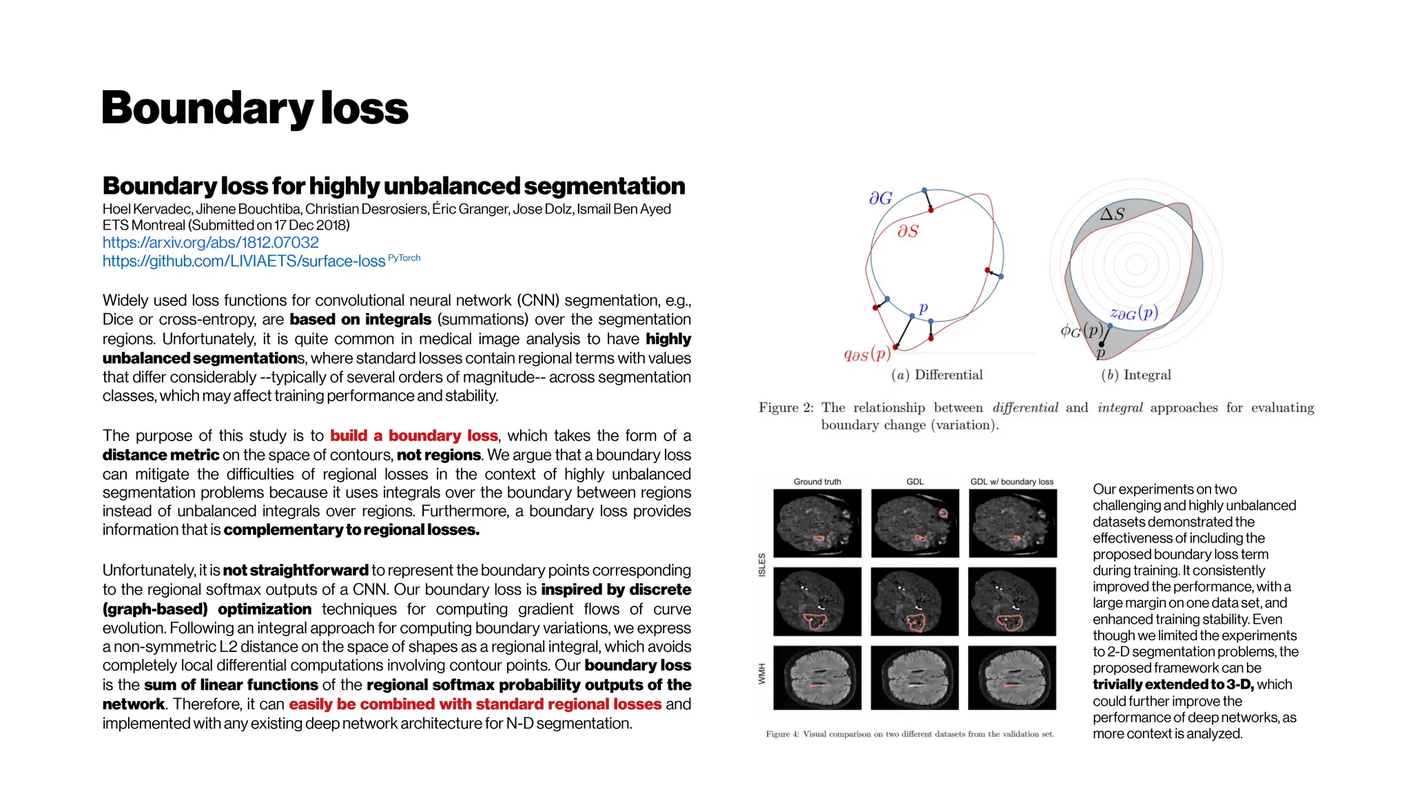 Boundaryloss
Boundary lossforhighly unbalancedsegmentation
Hoel Kervadec, Jihene Bouchtiba, Christian Desrosiers, Éric Granger, Jose Dolz, Ismail Ben Ayed
ETS Montreal (Submitted on 17Dec 2018)
https://arxiv.org/abs/1812.07032
https://github.com/LIVIAETS/surface-loss PyTorch
Widely used loss functions for convolutional neural network (CNN) segmentation, e.g.,
Dice or cross-entropy, are based on integrals (summations) over the segmentation
regions. Unfortunately, it is quite common in medical image analysis to have highly
unbalanced segmentations, where standard losses contain regional terms with values
that differ considerably --typically of several orders of magnitude-- across segmentation
classes, which may affect training performance and stability.
The purpose of this study is to build a boundary loss, which takes the form of a
distance metric on the space of contours, not regions. We argue that a boundary loss
can mitigate the difficulties of regional losses in the context of highly unbalanced
segmentation problems because it uses integrals over the boundary between regions
instead of unbalanced integrals over regions. Furthermore, a boundary loss provides
information that is complementarytoregional losses.
Unfortunately, it is not straightforward to represent the boundary points corresponding
to the regional softmax outputs of a CNN. Our boundary loss is inspired by discrete
(graph-based) optimization techniques for computing gradient flows of curve
evolution. Following an integral approach for computing boundary variations, we express
a non-symmetric L2 distance on the space of shapes as a regional integral, which avoids
completely local differential computations involving contour points. Our boundary loss
is the sum of linear functions of the regional softmax probability outputs of the
network. Therefore, it can easily be combined with standard regional losses and
implementedwith any existing deepnetwork architecture for N-Dsegmentation.
Our experiments on two
challenging and highly unbalanced
datasets demonstrated the
effectiveness of including the
proposed boundary loss term
during training. It consistently
improved the performance, with a
large margin on one data set, and
enhanced training stability. Even
though we limited the experiments
to 2-D segmentation problems, the
proposed framework can be
trivially extended to3-D, which
could further improve the
performance of deep networks, as
more context is analyzed.
 