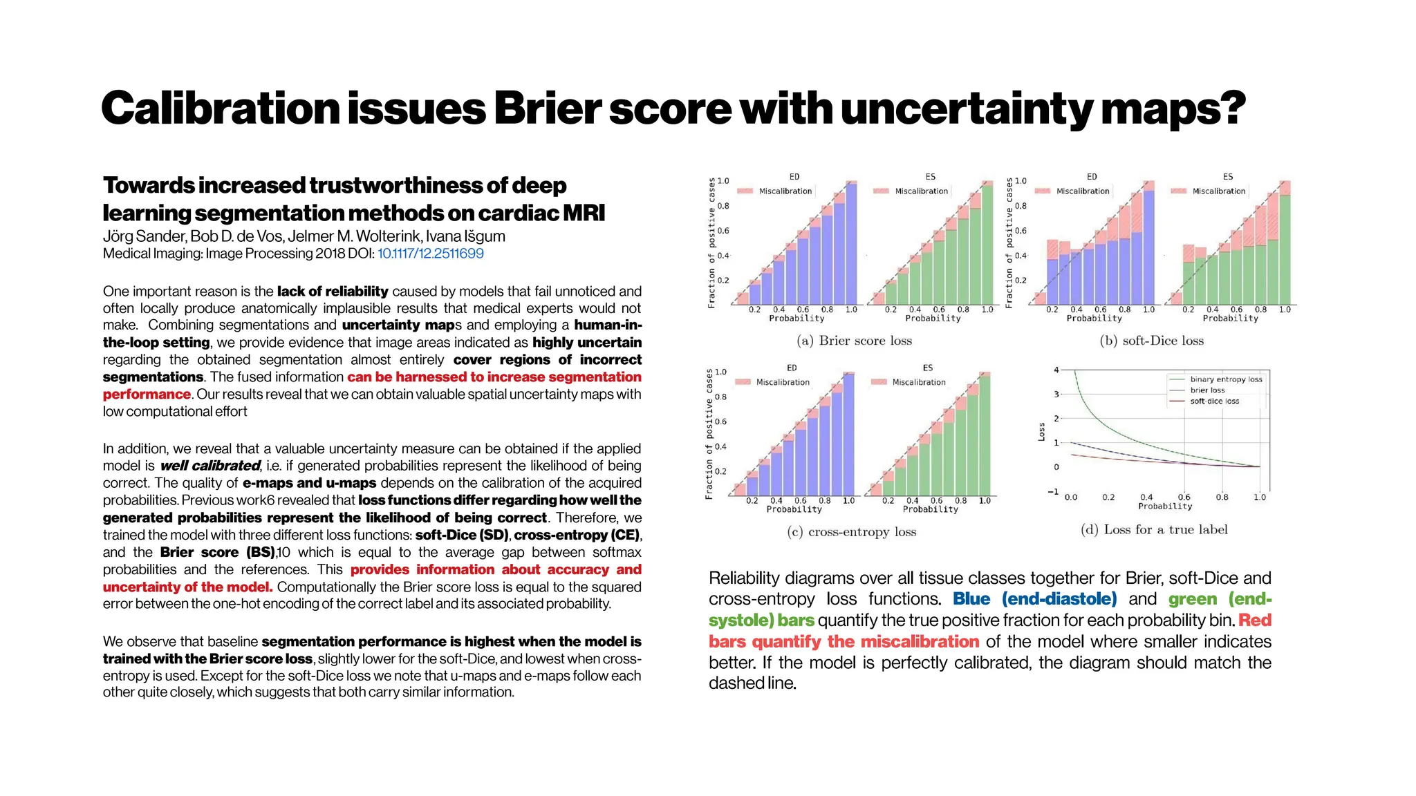 Calibrationissues Brierscore with uncertaintymaps?
Towardsincreasedtrustworthinessof deep
learningsegmentationmethodsoncardiacMRI
Jörg Sander, Bob D. de Vos, Jelmer M. Wolterink, Ivana Išgum
Medical Imaging: Image Processing 2018 DOI: 10.1117/12.2511699
One important reason is the lack of reliability caused by models that fail unnoticed and
often locally produce anatomically implausible results that medical experts would not
make. Combining segmentations and uncertainty maps and employing a human-in-
the-loop setting, we provide evidence that image areas indicated as highly uncertain
regarding the obtained segmentation almost entirely cover regions of incorrect
segmentations. The fused information can be harnessed to increase segmentation
performance. Our results reveal that we can obtain valuable spatial uncertainty maps with
low computational effort
In addition, we reveal that a valuable uncertainty measure can be obtained if the applied
model is well calibrated, i.e. if generated probabilities represent the likelihood of being
correct. The quality of e-maps and u-maps depends on the calibration of the acquired
probabilities. Previous work6 revealed that lossfunctionsdiffer regarding how wellthe
generated probabilities represent the likelihood of being correct. Therefore, we
trained the model with three different loss functions: soft-Dice (SD), cross-entropy (CE),
and the Brier score (BS),10 which is equal to the average gap between softmax
probabilities and the references. This provides information about accuracy and
uncertainty of the model. Computationally the Brier score loss is equal to the squared
error between the one-hot encoding of the correct label and its associated probability.
We observe that baseline segmentation performance is highest when the model is
trained with the Brier score loss, slightly lower for the soft-Dice, and lowest when cross-
entropy is used. Except for the soft-Dice loss we note that u-maps and e-maps follow each
other quite closely, which suggests that both carry similar information.
Reliability diagrams over all tissue classes together for Brier, soft-Dice and
cross-entropy loss functions. Blue (end-diastole) and green (end-
systole) bars quantify the true positive fraction for each probability bin. Red
bars quantify the miscalibration of the model where smaller indicates
better. If the model is perfectly calibrated, the diagram should match the
dashed line.
 