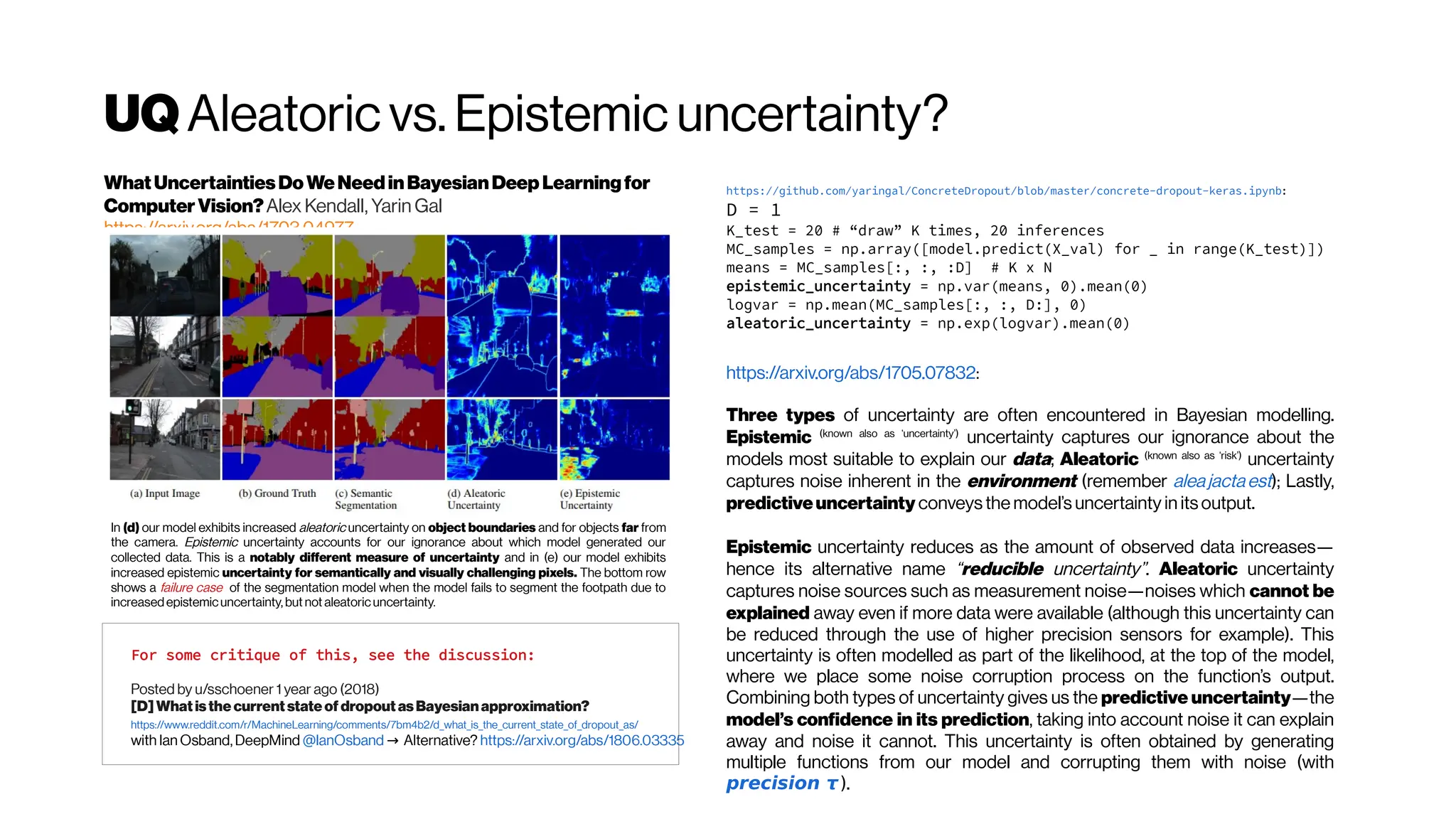 UQAleatoric vs. Epistemic uncertainty?
https://github.com/yaringal/ConcreteDropout/blob/master/concrete-dropout-keras.ipynb:
D = 1
K_test = 20 # “draw” K times, 20 inferences
MC_samples = np.array([model.predict(X_val) for _ in range(K_test)])
means = MC_samples[:, :, :D] # K x N
epistemic_uncertainty = np.var(means, 0).mean(0)
logvar = np.mean(MC_samples[:, :, D:], 0)
aleatoric_uncertainty = np.exp(logvar).mean(0)
https://arxiv.org/abs/1705.07832:
Three types of uncertainty are often encountered in Bayesian modelling.
Epistemic (known also as ‘uncertainty’)
uncertainty captures our ignorance about the
models most suitable to explain our data; Aleatoric (known also as ‘risk’)
uncertainty
captures noise inherent in the environment (remember aleajactaest); Lastly,
predictiveuncertainty conveys the model’s uncertainty in its output.
Epistemic uncertainty reduces as the amount of observed data increases—
hence its alternative name “reducible uncertainty”. Aleatoric uncertainty
captures noise sources such as measurement noise—noises which cannot be
explained away even if more data were available (although this uncertainty can
be reduced through the use of higher precision sensors for example). This
uncertainty is often modelled as part of the likelihood, at the top of the model,
where we place some noise corruption process on the function’s output.
Combining both types of uncertainty gives us the predictive uncertainty—the
model’s confidence in its prediction, taking into account noise it can explain
away and noise it cannot. This uncertainty is often obtained by generating
multiple functions from our model and corrupting them with noise (with
precision τ ).
For some critique of this, see the discussion:
Posted by u/sschoener 1 year ago (2018)
[D] What isthe current state of dropout asBayesianapproximation?
https://www.reddit.com/r/MachineLearning/comments/7bm4b2/d_what_is_the_current_state_of_dropout_as/
with Ian Osband, DeepMind @IanOsband Alternative?
→ https://arxiv.org/abs/1806.03335
WhatUncertaintiesDoWeNeedinBayesianDeep Learningfor
ComputerVision?Alex Kendall, Yarin Gal
https://arxiv.org/abs/1703.04977
In (d) our model exhibits increased aleatoric uncertainty on object boundaries and for objects far from
the camera. Epistemic uncertainty accounts for our ignorance about which model generated our
collected data. This is a notably different measure of uncertainty and in (e) our model exhibits
increased epistemic uncertainty for semantically and visually challenging pixels. The bottom row
shows a failure case of the segmentation model when the model fails to segment the footpath due to
increasedepistemicuncertainty, but not aleatoric uncertainty.
 