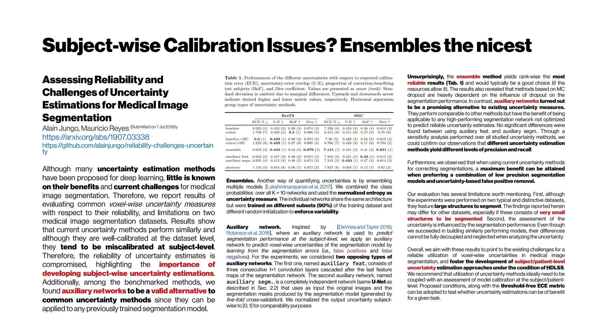 Subject-wiseCalibrationIssues?Ensemblesthenicest
AssessingReliability and
ChallengesofUncertainty
EstimationsforMedicalImage
Segmentation
Alain Jungo, Mauricio Reyes (Submitted on 7 Jul 2019)y
https://arxiv.org/abs/1907.03338
https://github.com/alainjungo/reliability-challenges-uncertain
ty
Although many uncertainty estimation methods
have been proposed for deep learning, little is known
on their benefits and current challenges for medical
image segmentation. Therefore, we report results of
evaluating common voxel-wise uncertainty measures
with respect to their reliability, and limitations on two
medical image segmentation datasets. Results show
that current uncertainty methods perform similarly and
although they are well-calibrated at the dataset level,
they tend to be miscalibrated at subject-level.
Therefore, the reliability of uncertainty estimates is
compromised, highlighting the importance of
developing subject-wise uncertainty estimations.
Additionally, among the benchmarked methods, we
found auxiliary networks to be a valid alternative to
common uncertainty methods since they can be
applied toany previously trainedsegmentation model.
Unsurprisingly, the ensemble method yields rank-wise the most
reliable results (Tab. 1) and would typically be a good choice (if the
resources allow it). The results also revealed that methods based on MC
dropout are heavily dependent on the influence of dropout on the
segmentation performance. In contrast, auxiliary networks turned out
to be a promising alternative to existing uncertainty measures.
They perform comparable to other methods but have the benefit of being
applicable to any high-performing segmentation network not optimized
to predict reliable uncertainty estimates. No significant differences were
found between using auxiliary feat. and auxiliary segm.. Through a
sensitivity analysis performed over all studied uncertainty methods, we
could confirm our observations that different uncertainty estimation
methodsyielddifferentlevelsofprecision andrecall.
Furthermore, we observed that when using current uncertainty methods
for correcting segmentations, a maximum benefit can be attained
when preferring a combination of low precision segmentation
modelsanduncertainty-basedfalsepositive removal.
Our evaluation has several limitations worth mentioning. First, although
the experiments were performed on two typical and distinctive datasets,
they feature large structures to segment. The findings reported herein
may differ for other datasets, especially if these consists of very small
structures to be segmented. Second, the assessment of the
uncertainty is influenced by the segmentation performance. Even though
we succeeded in building similarly performing models, their differences
cannotbefully decoupled andneglectedwhen analyzingthe uncertainty.
Overall, we aim with these results to point to the existing challenges for a
reliable utilization of voxel-wise uncertainties in medical image
segmentation, and foster the development of subject/patient-level
uncertainty estimation approaches under the condition of HDLSS.
We recommend that utilization of uncertainty methods ideally need to be
coupled with an assessment of model calibration at the subject/patient-
level. Proposed conditions, along with the threshold-free ECE metric
can be adopted to test whether uncertainty estimations can be of benefit
for a given task.
Ensembles. Another way of quantifying uncertainties is by ensembling
multiple models [Lakshminarayanan etal. 2017]. We combined the class
probabilities over all K = 10 networks and used the normalized entropy as
uncertainty measure. The individual networks share the same architecture
but were trained on different subsets (90%) of the training dataset and
different randominitialization to enforcevariability.
Auxiliary network. Inspired by [DeVriesandTaylor2018;
Robinson et al. 2018], where an auxiliary network is used to predict
segmentation performance at the subject-level, we apply an auxiliary
network to predict voxel-wise uncertainties of the segmentation model by
learning from the segmentation errors (i.e., false positives and false
negatives). For the experiments, we considered two opposing types of
auxiliary networks. The first one, named auxiliary feat., consists of
three consecutive 1×1 convolution layers cascaded after the last feature
maps of the segmentation network. The second auxiliary network, named
auxiliary segm., is a completely independent network (same U-Net as
described in Sec. 2.2) that uses as input the original images and the
segmentation masks produced by the segmentation model (generated by
five-fold cross-validation). We normalized the output uncertainty subject-
wise to[0, 1]for comparability purposes
 