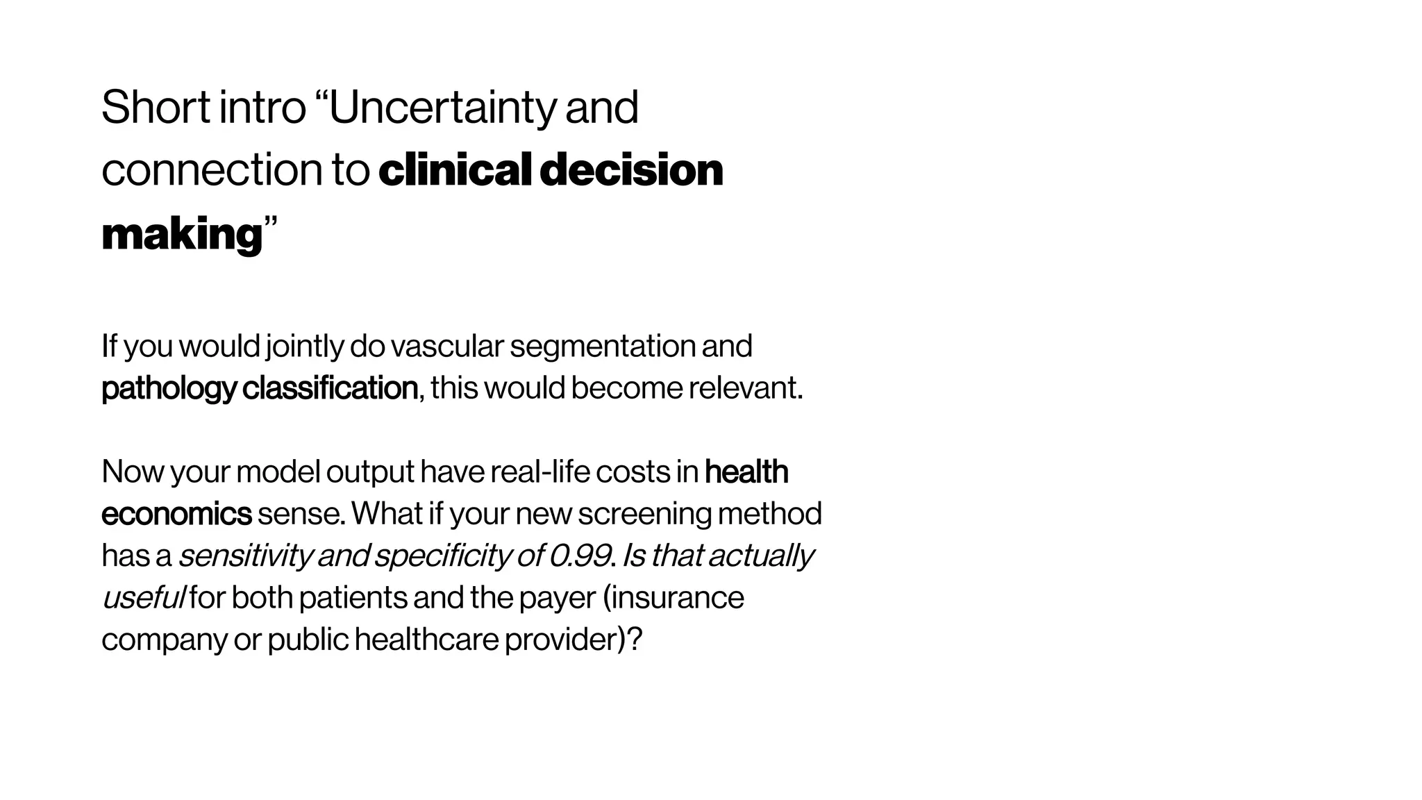 Short intro “Uncertainty and
connection to clinicaldecision
making”
If you would jointly do vascular segmentation and
pathology classification, this would become relevant.
Now your model output have real-life costs in health
economics sense. What if your new screening method
has a sensitivity and specificity of 0.99. Is that actually
useful for both patients and the payer (insurance
company or public healthcare provider)?
 